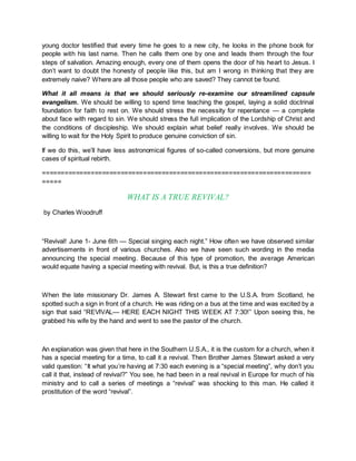 young doctor testified that every time he goes to a new city, he looks in the phone book for
people with his last name. Then he calls them one by one and leads them through the four
steps of salvation. Amazing enough, every one of them opens the door of his heart to Jesus. I
don’t want to doubt the honesty of people like this, but am I wrong in thinking that they are
extremely naive? Where are all those people who are saved? They cannot be found.
What it all means is that we should seriously re-examine our streamlined capsule
evangelism. We should be willing to spend time teaching the gospel, laying a solid doctrinal
foundation for faith to rest on. We should stress the necessity for repentance — a complete
about face with regard to sin. We should stress the full implication of the Lordship of Christ and
the conditions of discipleship. We should explain what belief really involves. We should be
willing to wait for the Holy Spirit to produce genuine conviction of sin.
If we do this, we’ll have less astronomical figures of so-called conversions, but more genuine
cases of spiritual rebirth.
========================================================================
=====
WHAT IS A TRUE REVIVAL?
by Charles Woodruff
“Revival! June 1- June 6th — Special singing each night.” How often we have observed similar
advertisements in front of various churches. Also we have seen such wording in the media
announcing the special meeting. Because of this type of promotion, the average American
would equate having a special meeting with revival. But, is this a true definition?
When the late missionary Dr. James A. Stewart first came to the U.S.A. from Scotland, he
spotted such a sign in front of a church. He was riding on a bus at the time and was excited by a
sign that said “REVIVAL— HERE EACH NIGHT THIS WEEK AT 7:30!” Upon seeing this, he
grabbed his wife by the hand and went to see the pastor of the church.
An explanation was given that here in the Southern U.S.A., it is the custom for a church, when it
has a special meeting for a time, to call it a revival. Then Brother James Stewart asked a very
valid question: “It what you’re having at 7:30 each evening is a “special meeting”, why don’t you
call it that, instead of revival?” You see, he had been in a real revival in Europe for much of his
ministry and to call a series of meetings a “revival” was shocking to this man. He called it
prostitution of the word “revival”.
 