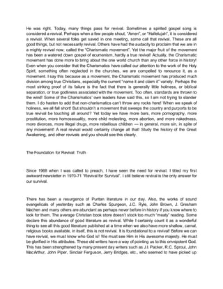 He was right. Today, many things pass for revival. Sometimes a spirited gospel song is
considered a revival. Perhaps when a few people shout, “Amen”, or “Hallelujah”, it is considered
a revival. When several folks get saved in one meeting, some call that revival. These are all
good things, but not necessarily revival. Others have had the audacity to proclaim that we are in
a mighty revival now; called the “Charismatic movement”. Yet the major fruit of the movement
has been a watered down gospel of ecumenism, hardly a true revival! Actually, the Charismatic
movement has done more to bring about the one world church than any other force in history!
Even when you consider that the Charismatics have called our attention to the work of the Holy
Spirit, something often neglected in the churches, we are compelled to renounce it, as a
movement. I say this because as a movement, the Charismatic movement has produced much
division among true Christians, especially the current “name it and claim it” variety. Perhaps the
most striking proof of its failure is the fact that there is generally little holiness, or biblical
separation, or true godliness associated with the movement. Too often, standards are thrown to
the wind! Some of the Charismatics’ own leaders have said this, so I am not trying to slander
them. I do hasten to add that non-charismatics can’t throw any rocks here! When we speak of
holiness, we all fall short! But shouldn’t a movement that sweeps the country and purports to be
true revival be touching all around? Yet today we have more bars, more pornography, more
prostitution, more homosexuality, more child molesting, more abortion, and more nakedness,
more divorces, more illegal drugs, more rebellious children — in general, more sin, in spite of
any movement! A real revival would certainly change all that! Study the history of the Great
Awakening, and other revivals and you should see this clearly.
The Foundation for Revival: Truth
Since 1968 when I was called to preach, I have seen the need for revival. I titled my first
awkward newsletter in 1970-71 “Revival for Survival”. I still believe revival is the only answer for
our survival.
There has been a resurgence of Puritan literature in our day. Also, the works of sound
evangelicals of yesterday such as Charles Spurgeon, J.C. Ryle, John Brown, J. Gresham
Machen and many others are abundant as perhaps never before in history if you know where to
look for them. The average Christian book store doesn’t stock too much “meaty” reading. Some
declare this abundance of good literature as revival. While I certainly count it as a wonderful
thing to see all this good literature published at a time when we also have more shallow, carnal,
religious books available, in itself, this is not revival. It is foundational to a revival! Before we can
have revival, we must know who God is! We must see Him in His awesome majesty. He must
be glorified in His attributes. These old writers have a way of pointing us to this omnipotent God.
This has been strengthened by many present day writers such as J.I. Packer, R.C. Sproul, John
MacArthur, John Piper, Sinclair Ferguson, Jerry Bridges, etc., who seemed to have picked up
 