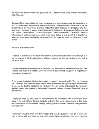 the torch from earlier writers now gone such as D. Martyn Lloyd-Jones, William Hendriksen,
A.W. Pink, etc..
Because of this renewed interest, many preachers have come to appreciate the sovereignty of
God. For many years this truth has been pushed aside. I have personally noticed that in the last
25 years there are many more churches and pastors boldly declaring the old paths. Churches
have openly declared to adhere to the Westminster Confession (Presbyterian-Reformed), and
the London, or Philadelphia Confessions (Baptist). These are definitely “Old Paths”, and is a
reformation of sorts “in progress”, which must come before a real revival. It is hopefully a
beginning. I am grateful to God for this revelation to His called servants, but this is not, in itself
revival!
Revival Is The Work of God!
The book of Habakkuk is one book that deserves our careful study in these wicked days. It is
not my purpose at this time to expound all three chapters, but I do want to take a brief look at
the whole book.
Chapter one deals with the prophet’s complaint. Sin and violence had covered the land. The
situation was much as it is today. Evildoers needed to be punished, yet, justice is forgotten and
the guilty go unpunished.
God’s answer is startling. He tells the prophet in chapter 1, verses 6.and 7, “For, Lo, I raise up
the Chaldeans, that bitter and hasty nation, which shall march through the breadth of the land,
to possess the dwelling places that are not theirs. They are terrible and dreadful: their judgment
and their dignity shall proceed of themselves.” In verse 9 He goes on to say “They shall come all
for violence.”
The prophet cries out about the sin and God sends the Chaldeans! This is equivalent to us
today in the U.S., Britain, Canada, Australia and other free-world nations crying to God about
our sinful nations, and having Him reply by sending the Russians or Chinese! A strange answer,
we would say!
Then in verse 12, Habakkuk cries to God again and asks the question, “Thou art of purer eyes
than to behold evil, and canst not look upon iniquity: Wherefore lookest thou upon them that
 