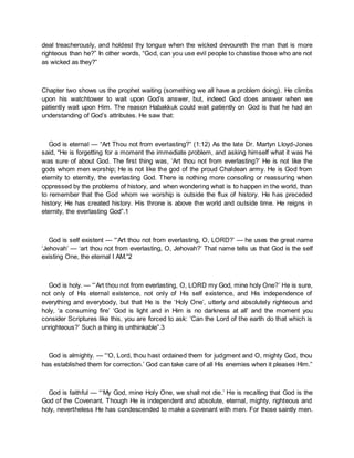 deal treacherously, and holdest thy tongue when the wicked devoureth the man that is more
righteous than he?” In other words, “God, can you use evil people to chastise those who are not
as wicked as they?”
Chapter two shows us the prophet waiting (something we all have a problem doing). He climbs
upon his watchtower to wait upon God’s answer, but, indeed God does answer when we
patiently wait upon Him. The reason Habakkuk could wait patiently on God is that he had an
understanding of God’s attributes. He saw that:
God is eternal — “Art Thou not from everlasting?” (1:12) As the late Dr. Martyn Lloyd-Jones
said, “He is forgetting for a moment the immediate problem, and asking himself what it was he
was sure of about God. The first thing was, ‘Art thou not from everlasting?’ He is not like the
gods whom men worship; He is not like the god of the proud Chaldean army. He is God from
eternity to eternity, the everlasting God. There is nothing more consoling or reassuring when
oppressed by the problems of history, and when wondering what is to happen in the world, than
to remember that the God whom we worship is outside the flux of history. He has preceded
history; He has created history. His throne is above the world and outside time. He reigns in
eternity, the everlasting God”.1
God is self existent — “‘Art thou not from everlasting, O, LORD?’ — he uses the great name
‘Jehovah’ — ‘art thou not from everlasting, O, Jehovah?’ That name tells us that God is the self
existing One, the eternal I AM.”2
God is holy. — “‘Art thou not from everlasting, O, LORD my God, mine holy One?’ He is sure,
not only of His eternal existence, not only of His self existence, and His independence of
everything and everybody, but that He is the ‘Holy One’, utterly and absolutely righteous and
holy, ‘a consuming fire’ ‘God is light and in Him is no darkness at all’ and the moment you
consider Scriptures like this, you are forced to ask: ‘Can the Lord of the earth do that which is
unrighteous?’ Such a thing is unthinkable”.3
God is almighty. — “‘O, Lord, thou hast ordained them for judgment and O, mighty God, thou
has established them for correction.’ God can take care of all His enemies when it pleases Him.”
God is faithful — “‘My God, mine Holy One, we shall not die.’ He is recalling that God is the
God of the Covenant. Though He is independent and absolute, eternal, mighty, righteous and
holy, nevertheless He has condescended to make a covenant with men. For those saintly men.
 