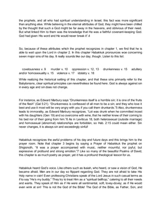 the prophets, and all who had spiritual understanding in Israel, this fact was more significant
than anything else. While believing in the eternal attributes of God, they might have been chilled
by the thought that such a God might be far away in the heavens, and oblivious of their need.
But what linked Him to them was the knowledge that He was a faithful covenant-keeping God.
God had given His word and He would never break it”.4
So, because of these attributes which the prophet recognizes in chapter 1, we find that he is
able to wait upon the Lord in chapter 2. In this chapter Habakkuk pronounces woe concerning
seven major sins of his day. It really sounds like our day, though. Listen to this list:
covetousness v. 9 murder v. 10 oppression v. 12, 13 drunkenness v. 15 adultery
and/or homosexuality v. 15 violence v. 17 idolatry v. 18
While realizing the historical setting of this chapter, and that these sins primarily refer to the
Babylonians, clear spiritual principles can nevertheless be found here. God is always against sin
in every age and sin does not change.
For instance, as Edward Marbury says “Drunkenness itself is a horrible sin; it is one of the fruits
of the flesh” (Gal 5:21). “Drunkenness is confessed of all men to be a sin; and they who love it
best and use it most will be very angry with you if you call them drunkards.”5 Also, drunkenness
leads to immorality, as Edward Marbury recognizes. “Lot was drunk when he committed incest
with his daughters (Gen 19) and so overcome with wine, that he neither knew of their coming to
his bed nor of their going from him.”6 As in Leviticus 18, both heterosexual (outside marriage)
and homosexual (abnormal) relationships are forbidden, so Hab. 2:15 could mean either. Sin
never changes, it is always sin and exceedingly sinful!
Habakkuk recognizes the awful problems of his day and future days and this brings him to the
prayer room. Note that chapter 3 begins by saying a Prayer of Habakkuk the prophet on
Shigionoth, “It was a prayer accompanied with music, neither mournful, nor joyful, but
expressive of profound and strong emotion.”7 Like so many of the beautiful Psalms of David,
this chapter is as much poetry as prayer, yet it has a profound theological lesson for us.
Habakkuk heard God’s voice. Like others such as Isaiah, who heard, or saw a vision of God, He
became afraid. Men are in our day so flippant regarding God. They are not afraid to take His
Holy name in vain! Even professing Christians speak of the Lord Jesus in such casual terms as
if to say “He’s my buddy.” They try to treat Him as a “spiritual bellhop,” catering to all their needs
and wants. They speak of Him as if He were all sentimental, soft, lovey-dovey; as if He would
even wink at sin! This is not the God of the Bible! The God of the Bible, as Father, Son, and
 