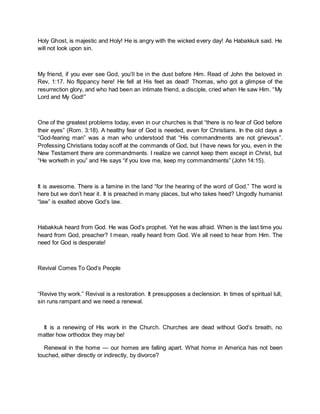 Holy Ghost, is majestic and Holy! He is angry with the wicked every day! As Habakkuk said. He
will not look upon sin.
My friend, if you ever see God, you’ll be in the dust before Him. Read of John the beloved in
Rev, 1:17. No flippancy here! He fell at His feet as dead! Thomas, who got a glimpse of the
resurrection glory, and who had been an intimate friend, a disciple, cried when He saw Him. “My
Lord and My God!”
One of the greatest problems today, even in our churches is that “there is no fear of God before
their eyes” (Rom. 3:18). A healthy fear of God is needed, even for Christians. In the old days a
“God-fearing man” was a man who understood that “His commandments are not grievous”.
Professing Christians today scoff at the commands of God, but I have news for you, even in the
New Testament there are commandments. I realize we cannot keep them except in Christ, but
“He worketh in you” and He says “if you love me, keep my commandments” (John 14:15).
It is awesome. There is a famine in the land “for the hearing of the word of God.” The word is
here but we don’t hear it. It is preached in many places, but who takes heed? Ungodly humanist
“law” is exalted above God’s law.
Habakkuk heard from God. He was God’s prophet. Yet he was afraid. When is the last time you
heard from God, preacher? I mean, really heard from God. We all need to hear from Him. The
need for God is desperate!
Revival Comes To God’s People
“Revive thy work.” Revival is a restoration. It presupposes a declension. In times of spiritual lull,
sin runs rampant and we need a renewal.
It is a renewing of His work in the Church. Churches are dead without God’s breath, no
matter how orthodox they may be!
Renewal in the home — our homes are falling apart. What home in America has not been
touched, either directly or indirectly, by divorce?
 