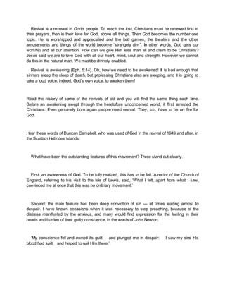 Revival is a renewal in God’s people. To reach the lost, Christians must be renewed first in
their prayers, then in their love for God, above all things. Then God becomes the number one
topic. He is worshipped and appreciated and the ball games, the theaters and the other
amusements and things of the world become “strangely dim”. In other words, God gets our
worship and all our attention. How can we give Him less than all and claim to be Christians?
Jesus said we are to love God with all our heart, mind, soul and strength. However we cannot
do this in the natural man. We must be divinely enabled.
Revival is awakening (Eph. 5:14). Oh, how we need to be awakened! It is bad enough that
sinners sleep the sleep of death, but professing Christians also are sleeping, and it is going to
take a loud voice, indeed, God’s own voice, to awaken them!
Read the history of some of the revivals of old and you will find the same thing each time.
Before an awakening swept through the heretofore unconcerned world, it first arrested the
Christians. Even genuinely born again people need revival. They, too, have to be on fire for
God.
Hear these words of Duncan Campbell, who was used of God in the revival of 1949 and after, in
the Scottish Hebrides Islands:
What have been the outstanding features of this movement? Three stand out clearly.
First: an awareness of God. To be fully realized, this has to be felt. A rector of the Church of
England, referring to his visit to the Isle of Lewis, said, ‘What I felt, apart from what I saw,
convinced me at once that this was no ordinary movement.’
Second: the main feature has been deep conviction of sin — at times leading almost to
despair. I have known occasions when it was necessary to stop preaching, because of the
distress manifested by the anxious, and many would find expression for the feeling in their
hearts and burden of their guilty conscience, in the words of John Newton:
‘My conscience fell and owned its guilt and plunged me in despair: I saw my sins His
blood had spilt and helped to nail Him there.’
 