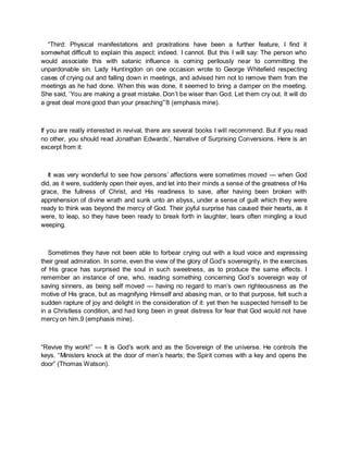 “Third: Physical manifestations and prostrations have been a further feature, I find it
somewhat difficult to explain this aspect; indeed. I cannot. But this I will say: The person who
would associate this with satanic influence is coming perilously near to committing the
unpardonable sin. Lady Huntingdon on one occasion wrote to George Whitefield respecting
cases of crying out and falling down in meetings, and advised him not to remove them from the
meetings as he had done. When this was done, it seemed to bring a damper on the meeting.
She said, ‘You are making a great mistake. Don’t be wiser than God. Let them cry out. It will do
a great deal more good than your preaching”’8 (emphasis mine).
If you are really interested in revival, there are several books I will recommend. But if you read
no other, you should read Jonathan Edwards’, Narrative of Surprising Conversions. Here is an
excerpt from it:
It was very wonderful to see how persons’ affections were sometimes moved — when God
did, as it were, suddenly open their eyes, and let into their minds a sense of the greatness of His
grace, the fullness of Christ, and His readiness to save, after having been broken with
apprehension of divine wrath and sunk unto an abyss, under a sense of guilt which they were
ready to think was beyond the mercy of God. Their joyful surprise has caused their hearts, as it
were, to leap, so they have been ready to break forth in laughter, tears often mingling a loud
weeping.
Sometimes they have not been able to forbear crying out with a loud voice and expressing
their great admiration. In some, even the view of the glory of God’s sovereignty, in the exercises
of His grace has surprised the soul in such sweetness, as to produce the same effects. I
remember an instance of one, who, reading something concerning God’s sovereign way of
saving sinners, as being self moved — having no regard to man’s own righteousness as the
motive of His grace, but as magnifying Himself and abasing man, or to that purpose, felt such a
sudden rapture of joy and delight in the consideration of it: yet then he suspected himself to be
in a Christless condition, and had long been in great distress for fear that God would not have
mercy on him.9 (emphasis mine).
“Revive thy work!” — It is God’s work and as the Sovereign of the universe. He controls the
keys. “Ministers knock at the door of men’s hearts; the Spirit comes with a key and opens the
door” (Thomas Watson).
 