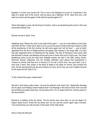 Salvation is of the Lord (Jonah 2:9). This is true in the Salvation of a soul, of a preacher in the
belly of a whale, and of His church. Did not Jesus say in Matthew 16:18, “Upon this rock, I will
build my church and the gates of hell shall not prevail against it”?
When God begins a work, He will bring it to fruition. God is not abandoning His church. We must
remember however that...
Revival Comes in God’s Time
Habakkuk says “Revive thy work in the midst of the years” — just as in the fullness of time God
sent forth His Son. Christ came right on time, just at the exact moment God had chosen to fulfill
all the prophecies of His first coming. He will come again and “will not tarry” — just at God’s
appointed time the Son of Righteousness will appear with healing in His wings (Mal. 4:2) God
has also appointed times of refreshing for His people. The day of Pentecost came when God
had decreed it should, and likewise revival will come in God’s time and in God’s way. The Great
Awakening came at just the right time. Reliable reports are that in the 20th century Korea,
Romania, Russia, Indonesia, and the Scottish Hebrides were places that experienced a
measure of revival. Will God do it in Century 21? It is all in God’s time. You can’t work it up or
even pray it down. But, prayer is the place to begin to be ready for revival. God controls the
time. He has decreed that one day time shall be no more. As for now, we must “redeem the time
for the days are evil” (Eph 5:14).
“In the midst of the years make known!”
Revival is God being really known, not just the abstract truth about Him. Systematic theology
has its place, but theology cannot replace God! True theology is the study of God. We must see
the veil lifted and really study God, not just about Him. Oh, to really know Him, and the power of
His resurrection!
Revival is a shaking of the dry bones. The dry bones were once alive, so we can apply it to
today’s dead church. When the dry bones live, we can see the church again reap a harvest.
True soul-winning can only be done in the power of the Holy Ghost.
Why Is There No Revival?
 