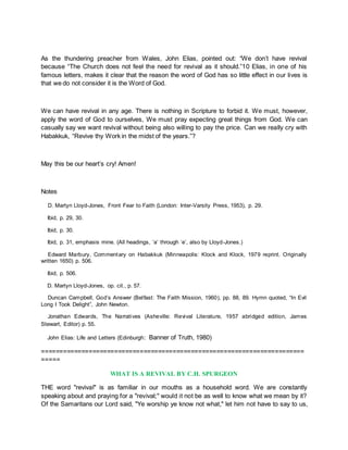 As the thundering preacher from Wales, John Elias, pointed out: “We don’t have revival
because “The Church does not feel the need for revival as it should.”10 Elias, in one of his
famous letters, makes it clear that the reason the word of God has so little effect in our lives is
that we do not consider it is the Word of God.
We can have revival in any age. There is nothing in Scripture to forbid it. We must, however,
apply the word of God to ourselves, We must pray expecting great things from God. We can
casually say we want revival without being also willing to pay the price. Can we really cry with
Habakkuk, “Revive thy Work in the midst of the years.”?
May this be our heart’s cry! Amen!
Notes
D. Martyn Lloyd-Jones, Front Fear to Faith (London: Inter-Varsity Press, 1953), p. 29.
Ibid, p. 29, 30.
Ibid, p. 30.
Ibid, p. 31, emphasis mine. (All headings, ‘a’ through ‘e’, also by Lloyd-Jones.)
Edward Marbury, Commentary on Habakkuk (Minneapolis: Klock and Klock, 1979 reprint. Originally
written 1650) p. 506.
Ibid, p. 506.
D. Martyn Lloyd-Jones, op. cit., p. 57.
Duncan Campbell, God’s Answer (Belfast: The Faith Mission, 1960), pp. 88, 89. Hymn quoted, “In Evil
Long I Took Delight”, John Newton.
Jonathan Edwards, The Narratives (Asheville: Revival Literature, 1957 abridged edition, James
Stewart, Editor) p. 55.
John Elias: Life and Letters (Edinburgh: Banner of Truth, 1980)
========================================================================
=====
WHAT IS A REVIVAL BY C.H. SPURGEON
THE word "revival" is as familiar in our mouths as a household word. We are constantly
speaking about and praying for a "revival;" would it not be as well to know what we mean by it?
Of the Samaritans our Lord said, "Ye worship ye know not what," let him not have to say to us,
 