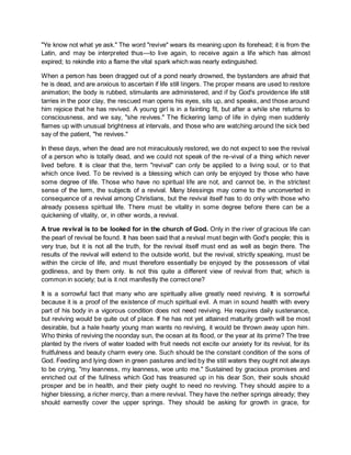 "Ye know not what ye ask." The word "revive" wears its meaning upon its forehead; it is from the
Latin, and may be interpreted thus—to live again, to receive again a life which has almost
expired; to rekindle into a flame the vital spark which was nearly extinguished.
When a person has been dragged out of a pond nearly drowned, the bystanders are afraid that
he is dead, and are anxious to ascertain if life still lingers. The proper means are used to restore
animation; the body is rubbed, stimulants are administered, and if by God's providence life still
tarries in the poor clay, the rescued man opens his eyes, sits up, and speaks, and those around
him rejoice that he has revived. A young girl is in a fainting fit, but after a while she returns to
consciousness, and we say, "she revives." The flickering lamp of life in dying men suddenly
flames up with unusual brightness at intervals, and those who are watching around the sick bed
say of the patient, "he revives."
In these days, when the dead are not miraculously restored, we do not expect to see the revival
of a person who is totally dead, and we could not speak of the re-vival of a thing which never
lived before. It is clear that the, term "revival" can only be applied to a living soul, or to that
which once lived. To be revived is a blessing which can only be enjoyed by those who have
some degree of life. Those who have no spiritual life are not, and cannot be, in the strictest
sense of the term, the subjects of a revival. Many blessings may come to the unconverted in
consequence of a revival among Christians, but the revival itself has to do only with those who
already possess spiritual life. There must be vitality in some degree before there can be a
quickening of vitality, or, in other words, a revival.
A true revival is to be looked for in the church of God. Only in the river of gracious life can
the pearl of revival be found. It has been said that a revival must begin with God's people; this is
very true, but it is not all the truth, for the revival itself must end as well as begin there. The
results of the revival will extend to the outside world, but the revival, strictly speaking, must be
within the circle of life, and must therefore essentially be enjoyed by the possessors of vital
godliness, and by them only. Is not this quite a different view of revival from that; which is
common in society; but is it not manifestly the correct one?
It is a sorrowful fact that many who are spiritually alive greatly need reviving. It is sorrowful
because it is a proof of the existence of much spiritual evil. A man in sound health with every
part of his body in a vigorous condition does not need reviving. He requires daily sustenance,
but reviving would be quite out of place. If he has not yet attained maturity growth will be most
desirable, but a hale hearty young man wants no reviving, it would be thrown away upon him.
Who thinks of reviving the noonday sun, the ocean at its flood, or the year at its prime? The tree
planted by the rivers of water loaded with fruit needs not excite our anxiety for its revival, for its
fruitfulness and beauty charm every one. Such should be the constant condition of the sons of
God. Feeding and lying down in green pastures and led by the still waters they ought not always
to be crying, "my leanness, my leanness, woe unto me." Sustained by gracious promises and
enriched out of the fullness which God has treasured up in his dear Son, their souls should
prosper and be in health, and their piety ought to need no reviving. They should aspire to a
higher blessing, a richer mercy, than a mere revival. They have the nether springs already; they
should earnestly cover the upper springs. They should be asking for growth in grace, for
 