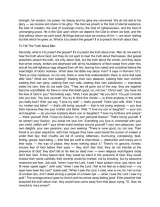 strength, his wisdom, his power, his beauty and his glory are concerned. We do not add to his
glory — we receive and share in his glory. The God we preach is the God of eternal existence,
the God of creation, the God of sovereign mercy, the God of righteousness, and the God of
unchanging grace. He is the God upon whom we depend; the God to whom we look; and the
God without whom we can't exist! All things that we have we receive of him — we return nothing
but that which he gives us. What is it to preach the gospel? It is to preach the truth about God.
To Tell The Truth About Man
Secondly, what is it to preach the gospel? It's to preach the truth about man. Men do not want to
hear the truth about God; and they do not want to hear the truth about themselves. But gospel
preachers preach the truth, not only about God, but the truth about the sinner, and they leave
that sinner empty, broken and destroyed with all his foundations of flesh swept from under him,
and all his self-righteous rags stripped from off him, leaving him naked and unclothed before the
searchlight of God's holiness. What does the Bible say about man? It says in Romans 10:3,
"there is none righteous, no not one, there is none that understandeth; there is none that seek
after God." What are men seeking? Seeking their own pleasure; seeking their own comfort;
seeking their own glory; seeking their own wills; seeking their own satisfaction — everybody
seeks his own, they do not seek God. "They are all gone out of the way, they are together
become unprofitable, for there is none that doeth good, no, not one." Christ said, "you have not
the love of God in you." Somebody says, "Well, I love people." No you don't. You just consider
who you love. You love yourself. You try to think this minute — is there anybody in this world
you really love? Well, you say, "I love my wife" — that's yourself. That's your wife. Well, "I love
my mother and father" — that's still loving yourself — that is not loving anybody — you love
them because they are your mother and father. Well, "1 love my son or daughter" — your son
and daughter — do you love anybody else's son or daughter? "I love my brothers and sisters"
— that's yourself. Well, "I love my Saviour; my own personal Saviour." That's loving yourself. If
he weren't your Saviour, you would not love him. Everything you love is connected with your
own sinful, selfish self ? your whole world revolves around yourself ? your own pleasures, your
own delights, your own passions, your own seeking. "There is none good, no, not one. Their
throat is an open sepulchre, with their tongues they have used deceit the poison of snakes is
under their lips; their mouths are full of cursing, bitterness, murmuring, complaining, fault-
finding, gossip, back-biting — their feet are swift to shed blood — destruction and misery are in
their ways — the way of peace, they know nothing about it." There's no genuine, honest,
sincere fear of God before their eyes — they don't fear God; they do not tremble at the
presence of God; they don't fall at his feet as dead men — even religious worshippers today
don't fear God. If they feared God, they would be silent in the presence of God; they would
choose their words carefully; their worship would be marked, not by shouting, but by awesome
reverence and fear. Job said, "when I saw the Lord, I said I have spoken once, yea, twice, but
I'll never speak again." John said, "when I saw the Lord, I fell at his feet as a dead man — my
eyes have seen the Lord." Isaiah said, "When I saw the Lord, I cried, woe is me, for I am a man
of unclean lips, and I dwell among a people of unclean lips — when I saw the Lord I saw my
guilt." The average person goes to church and he comes away feeling good. If the preacher had
preached the truth about man, they would have come away from that place crying, "O, God, be
merciful to me a sinner!"
 