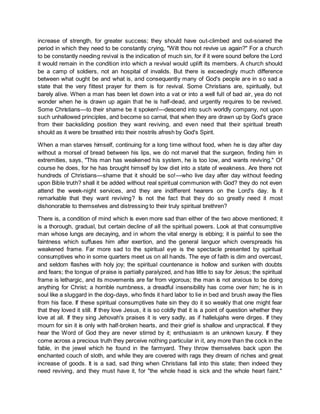 increase of strength, for greater success; they should have out-climbed and out-soared the
period in which they need to be constantly crying, "Wilt thou not revive us again?" For a church
to be constantly needing revival is the indication of much sin, for if it were sound before the Lord
it would remain in the condition into which a revival would uplift its members. A church should
be a camp of soldiers, not an hospital of invalids. But there is exceedingly much difference
between what ought be and what is, and consequently many of God's people are in so sad a
state that the very fittest prayer for them is for revival. Some Christians are, spiritually, but
barely alive. When a man has been let down into a vat or into a well full of bad air, yea do not
wonder when he is drawn up again that he is half-dead, and urgently requires to be revived.
Some Christians—to their shame be it spoken!—descend into such worldly company, not upon
such unhallowed principles, and become so carnal, that when they are drawn up by God's grace
from their backsliding position they want reviving, and even need that their spiritual breath
should as it were be breathed into their nostrils afresh by God's Spirit.
When a man starves himself, continuing for a long time without food, when he is day after day
without a morsel of bread between his lips, we do not marvel that the surgeon, finding him in
extremities, says, "This man has weakened his system, he is too low, and wants reviving." Of
course he does, for he has brought himself by low diet into a state of weakness. Are there not
hundreds of Christians—shame that it should be so!—who live day after day without feeding
upon Bible truth? shall it be added without real spiritual communion with God? they do not even
attend the week-night services, and they are indifferent hearers on the Lord's day. Is it
remarkable that they want reviving? Is not the fact that they do so greatly need it most
dishonorable to themselves and distressing to their truly spiritual brethren?
There is, a condition of mind which is even more sad than either of the two above mentioned; it
is a thorough, gradual, but certain decline of all the spiritual powers. Look at that consumptive
man whose lungs are decaying, and in whom the vital energy is ebbing; it is painful to see the
faintness which suffuses him after exertion, and the general languor which overspreads his
weakened frame. Far more sad to the spiritual eye is the spectacle presented by spiritual
consumptives who in some quarters meet us on all hands. The eye of faith is dim and overcast,
and seldom flashes with holy joy; the spiritual countenance is hollow and sunken with doubts
and fears; the tongue of praise is partially paralyzed, and has little to say for Jesus; the spiritual
frame is lethargic, and its movements are far from vigorous; the man is not anxious to be doing
anything for Christ; a horrible numbness, a dreadful insensibility has come over him; he is in
soul like a sluggard in the dog-days, who finds it hard labor to lie in bed and brush away the flies
from his face. If these spiritual consumptives hate sin they do it so weakly that one might fear
that they loved it still. If they love Jesus, it is so coldly that it is a point of question whether they
love at all. If they sing Jehovah's praises it is very sadly, as if hallelujahs were dirges. If they
mourn for sin it is only with half-broken hearts, and their grief is shallow and unpractical. If they
hear the Word of God they are never stirred by it; enthusiasm is an unknown luxury. If they
come across a precious truth they perceive nothing particular in it, any more than the cock in the
fable, in the jewel which he found in the farmyard. They throw themselves back upon the
enchanted couch of sloth, and while they are covered with rags they dream of riches and great
increase of goods. It is a sad, sad thing when Christians fall into this state; then indeed they
need reviving, and they must have it, for "the whole head is sick and the whole heart faint."
 