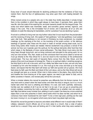 Every lover of souls should intercede for declining professors that the visitations of God may
restore them; that the Sun of righteousness may arise upon them with healing beneath his
wings.
When revival comes to a people who are in the state thus briefly described, it simply brings
them to the condition in which they ought always to have been; it quickens them, gives them
new life, stirs the coals of the expiring fire, and puts heavenly breath into the languid lungs. The
sickly soul which before was insensible, weak, and sorrowful, grows earnest, vigorous, and
happy in the Lord. This is the immediate fruit of revival, and it becomes all of us who are
believers to seek this blessing for backsliders, and for ourselves if we are declining in grace.
If revival is confined to living men we may further notice that it must result from the proclamation
and the receiving of living truth. We speak of "vital godliness," and vital godliness must subsist
upon vital truth. Vital godliness is not revived in Christians by mere excitement, by crowded
meetings, by the stamping of the foot, or the knocking of the pulpit cushion, or the delirious
bawlings of ignorant zeal; these are the stock in trade of revivals among dead souls, but to
revive living saints other means are needed. Intense excitement may produce a revival of the
animal, but how can it operate upon the spiritual, for the spiritual demands other food than that
which stews in the fleshpots of mere carnal enthusiasm. The Holy Ghost must come into the
living heart through living truth, and so bring nutriment and stimulant to the pining spirit, for so
only can it be revived. This, then, leads us to the conclusion that if we are to obtain a revival we
must go directly to the Holy Ghost for it, and not resort to the machinery of the professional
revival-maker. The true vital spark of heavenly flame comes from the Holy Ghost, and the
priests of the Lord must beware of strange fire. There is no spiritual vitality in anything except as
the Holy Spirit is all in all in the work; and if our vitality has fallen near to zero, we can only have
it renewed by him who first kindled it in us. We must go to the cross and look up to the dying
Savior, and expect that the Holy Spirit will renew our faith and quicken all our graces. We must
feed anew by faith upon the flesh and blood of the Lord Jesus, and so the Holy Ghost will recruit
our strength and give us a revival. When men in India sicken in the plains, they climb the hills
and breathe the more bracing air of the upper regions; we need to get nearer to God, and to
bathe ourselves in heaven, and revived piety will be the sure result.
When a minister obtains this revival he preaches very differently from his former manner. It is
very hard work to preach when the head aches and when the body is languid, but it is a much
harder task when the soul is unfeeling and lifeless. It is sad, sad work—painfully, dolorously,
horribly sad, but saddest of all if we do not feel it to be sad, if we can go on preaching and
remain careless concerning the truths we preach, indifferent as to whether men are saved or
lost! May God deliver every minister from abiding in such a state! Can there be a more wretched
object than a man who preaches in God's name truths which he does not feel, and which he is
conscious have never impressed his own heart? To be a mere sign-post, pointing out the road
but never moving in it, is a lot against which every tame heart may plead night and day.
Should this revival be granted to deacons and elders what different men it would make of them!
Lifeless, lukewarm church officers are of no more value to a church, than a crew of sailors
would be to a vessel if they were all fainting and if in their berths when they were wanted to
 