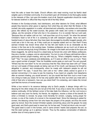 hoist the sails or lower the boats. Church officers who need reviving must be fearful dead
weights upon a Christian community. It is incumbent upon all Christians to be thoroughly awake
to the interests of Zion, but upon the leaders most of all. Special supplication should be made
for beloved brethren in office that they may be full of the Holy Ghost.
Workers in the Sunday-schools, tract distributors, and other laborers for Christ, what different
people they become when grace is vigorous from what they are when their life flickers in the
socket! Like sickly vegetation in a cellar, all blanched and unhealthy, are workers who have little
grace; like willows by the water-courses, like grease with reeds and rushes in well-watered
valleys, are the servants of God who live in his presence. It is no wonder that our Lord said,
"Because thou art neither cold nor hot, I will spue thee out of my mouth," for when the earnest
Christian's heart is full of fire it is sickening to talk with lukewarm people. Have not warm-
hearted lovers of Jesus felt when they have been discouraged by doubtful sluggish people, who
could see a lion in the way, as if they could put on express speed and run over them? Every
earnest minister has known times when he has felt cold hearts to be as intolerable as the
drones in the hive are to the working bees. Careless professors are as much out of place as
snow in harvest among truly living Christians. As vinegar to the teeth and smoke to the eyes are
these sluggards. As well be bound to a dead body as forced into union with lifeless professors;
they are a burden, a plague, and an abomination. You turn to one of these cold brethren after a
graciously earnest prayer-meeting, and say with holy joy, "What a delightful meeting we have
had!" "Yes," he says carelessly and deliberately, as if it were an effort to say so much, "there
was a good number of people." How his frostbitten words grate on one's ear! You ask yourself,
"Where has the man been? Is he not conscious that the Holy Ghost has been with us?" Does
not our Lord speak of these people as being cast out of his mouth, just because he himself is
altogether in earnest, and consequently, when he meets with lukewarm people he will not
endure them? He says, "I would thou wert cold or hot," either utterly averse to good or in
earnest concerning it. It is easy to see his meaning. If you heard an ungodly man blaspheme
after an earnest meeting, you would lament it, but you would feel that from such a man it was
not a thing to make you vexed, for he has only spoken after his kind, but when you meet with a
child of God who is lukewarm, how can you stand that? It is sickening, and makes the inmost
spirit feel the horrors of mental nausea.
While a true revival in its essence belongs only to God's people, it always brings with it a
blessing for the other sheep who are not yet of the fold. If you drop a stone into a lake the ring
widens continually, till the farthest corner of the lake feels the influence. Let the Lord revive a
believer and very soon his family, his friends, his neighbors, receive a share of the benefit; for
when a Christian is revived, he prays more fervently for sinners. Longing, loving prayer for
sinners, is one of the marks of a revival in the renewed heart. Since the blessing is asked for
sinners, the blessing comes from him who hears the prayers of his people; and thus the world
gains by revival. Soon the revived Christian speaks concerning Jesus and the gospel; he sows
good seed, and God's good seed is never lost, for he has said, "It shall not return unto me void."
The good seed is sown in the furrows, and in some sinners' hearts God prepares the soil, so
that the seed springs up in a glorious harvest. Thus by the zealous conversation of believers
another door of mercy opens to men.
 