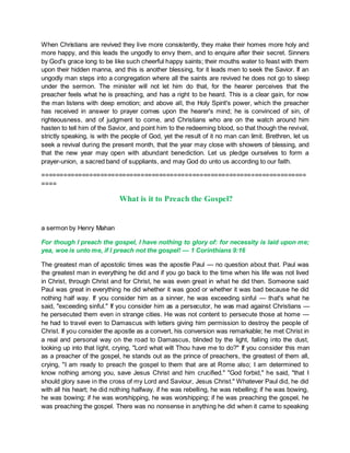 When Christians are revived they live more consistently, they make their homes more holy and
more happy, and this leads the ungodly to envy them, and to enquire after their secret. Sinners
by God's grace long to be like such cheerful happy saints; their mouths water to feast with them
upon their hidden manna, and this is another blessing, for it leads men to seek the Savior. If an
ungodly man steps into a congregation where all the saints are revived he does not go to sleep
under the sermon. The minister will not let him do that, for the hearer perceives that the
preacher feels what he is preaching, and has a right to be heard. This is a clear gain, for now
the man listens with deep emotion; and above all, the Holy Spirit's power, which the preacher
has received in answer to prayer comes upon the hearer's mind; he is convinced of sin, of
righteousness, and of judgment to come, and Christians who are on the watch around him
hasten to tell him of the Savior, and point him to the redeeming blood, so that though the revival,
strictly speaking, is with the people of God, yet the result of it no man can limit. Brethren, let us
seek a revival during the present month, that the year may close with showers of blessing, and
that the new year may open with abundant benediction. Let us pledge ourselves to form a
prayer-union, a sacred band of suppliants, and may God do unto us according to our faith.
========================================================================
====
What is it to Preach the Gospel?
a sermon by Henry Mahan
For though I preach the gospel, I have nothing to glory of: for necessity is laid upon me;
yea, woe is unto me, if I preach not the gospel! — 1 Corinthians 9:16
The greatest man of apostolic times was the apostle Paul — no question about that. Paul was
the greatest man in everything he did and if you go back to the time when his life was not lived
in Christ, through Christ and for Christ, he was even great in what he did then. Someone said
Paul was great in everything he did whether it was good or whether it was bad because he did
nothing half way. If you consider him as a sinner, he was exceeding sinful — that's what he
said, "exceeding sinful." If you consider him as a persecutor, he was mad against Christians —
he persecuted them even in strange cities. He was not content to persecute those at home —
he had to travel even to Damascus with letters giving him permission to destroy the people of
Christ. If you consider the apostle as a convert, his conversion was remarkable; he met Christ in
a real and personal way on the road to Damascus, blinded by the light, falling into the dust,
looking up into that light, crying, "Lord what wilt Thou have me to do?" If you consider this man
as a preacher of the gospel, he stands out as the prince of preachers, the greatest of them all,
crying, "I am ready to preach the gospel to them that are at Rome also; I am determined to
know nothing among you, save Jesus Christ and him crucified." "God forbid," he said, "that I
should glory save in the cross of my Lord and Saviour, Jesus Christ." Whatever Paul did, he did
with all his heart; he did nothing halfway. if he was rebelling, he was rebelling; if he was bowing,
he was bowing; if he was worshipping, he was worshipping; if he was preaching the gospel, he
was preaching the gospel. There was no nonsense in anything he did when it came to speaking
 