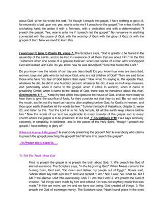 about God. When he wrote this text, "for though I preach the gospel, I have nothing to glory of,
for necessity is laid upon me, yea, woe is unto me if I preach not the gospel," he writes it with an
unshaking hand; he writes it with a firmness, with a dedication and with a determination! "I
preach the gospel. Yea, woe is unto me if I preach not the gospel." No nonsense in anything
connected with the praise of God, with the worship of God, with the glory of God, or with the
gospel of God. Now we need to learn this.
I want you to turn to Psalm 89, verse 7. The Scripture says, "God is greatly to be feared in the
assembly of the saints, and to be had in reverence of all them that are about Him." In the Old
Testament when one spoke of a genuine believer; when one spoke of a man who worshipped
God and walked with God, do you know how he was described? "One that feared the Lord."
Do you know how the rebels of our day are described? Do you know how men are described,
women, boys and girls who do not know God, who are not children of God? They are said to be
those who have "no fear of God before their eyes." Now what I'm saying is, the apostle Paul,
whatever he did, he did it one hundred percent; whatever he did, it was no half-way measure.
And particularly when it came to the gospel; when it came to worship; when it came to
preaching Christ; when it came to the praise of God, there was no nonsense about this man.
Ecclesiastes 5:1 — "Keep thy foot when thou goest to the house of God, and be more ready to
hear than to give the sacrifice of fools, for they consider not that they do evil. Be not rash with
thy mouth, and let not thy heart be hasty to utter anything before God; for God is in heaven, and
thou upon earth: therefore let thy words be few." Turn to the book of Habakkuk, chapter 2, verse
20, and listen to this: "but the Lord is in his holy temple, let all the earth keep silence before
him." Now the words of our text are applicable to every minister of the gospel and to every
church where the gospel is to be preached. In our text, 1 Corinthians 9:16, Paul says seriously,
sincerely, in simplicity, in boldness, and in the power of the Holy Spirit, "though I preach the
gospel, I have nothing to glory of."
What is it to preach the gospel? Is everybody preaching the gospel? No! Is everybody who claims
to preach the gospel preaching the gospel? No! What is it to preach the gospel?
To Preach the Gospel is. . .
To Tell The Truth About God
First, to preach the gospel is to preach the truth about God. 1. We preach the God of
eternal existence. The Scripture says, "in the beginning God." When Moses came to the
burning bush, God said, "Go down and deliver my people out of Egypt." Moses said,
"whom shall I say hath sent me?" and God replied, "I am." Not, I was; not I shall be, but I
AM ? the eternal I AM ?the everlasting I Am ? I Am that I Am! 2. We preach the God of
creation. "All things were made by him and without him was not anything made that was
made." In him we move, we live and we have our being. God created all things. 3. We
preach the God of sovereign mercy. The Scripture says "Noah found grace in the eyes
 