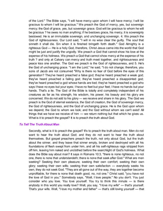 of the Lord." The Bible says, "I will have mercy upon whom I will have mercy; I will be
gracious to whom I will be gracious." We preach the God of mercy, yes, but sovereign
mercy; the God of grace, yes, but sovereign grace. God will be gracious to whom he will
be gracious ? he owes no man anything; if he bestows grace, his mercy, it is sovereignly
bestowed. He is an immutable sovereign, and unchanging sovereign. 4. We preach the
God of righteousness. Our Lord said, "I will in no wise clear the guilty. The soul that
sinneth it shall die. Sin when it is finished bringeth forth death." God Almighty is a
righteous God — He is a holy God, therefore, Christ Jesus came into the world that God
might be just and justify the ungodly. We preach a God that cannot show his love at the
expense of his holiness. We preach a God that cannot show mercy at the expense of his
truth ? and only at Calvary can mercy and truth meet together, and righteousness and
peace kiss one another. The God we preach is the God of righteousness, and 5. He's
the God of unchanging grace. "I am the Lord," he said, "I do not change; therefore, you
sons of Jacob are not consumed "Why is there no fear of God before the eyes of this
generation? They've heard preached a false god; they've heard preached a weak god;
they've heard preached a failing god; they've heard preached a disappointed god;
they've heard preached a god whose hands are tied; they've heard preached a god who
says I have no eyes but your eyes; I have no feet but your feet; I have no hands but your
hands. That's a lie. The God of the Bible is totally and completely independent of his
creatures as far as his strength, his wisdom, his power, his beauty and his glory are
concerned. We do not add to his glory — we receive and share in his glory. The God we
preach is the God of eternal existence, the God of creation, the God of sovereign mercy,
the God of righteousness, and the God of unchanging grace. He is the God upon whom
we depend; the God to whom we look; and the God without whom we can't exist! All
things that we have we receive of him — we return nothing but that which he gives us.
What is it to preach the gospel? It is to preach the truth about God.
To Tell The Truth About Man
Secondly, what is it to preach the gospel? It's to preach the truth about man. Men do not
want to hear the truth about God; and they do not want to hear the truth about
themselves. But gospel preachers preach the truth, not only about God, but the truth
about the sinner, and they leave that sinner empty, broken and destroyed with all his
foundations of flesh swept from under him, and all his self-righteous rags stripped from
off him, leaving him naked and unclothed before the searchlight of God's holiness. What
does the Bible say about man? It says in Romans 10:3, "there is none righteous, no not
one, there is none that understandeth; there is none that seek after God." What are men
seeking? Seeking their own pleasure; seeking their own comfort; seeking their own
glory; seeking their own wills; seeking their own satisfaction — everybody seeks his
own, they do not seek God. "They are all gone out of the way, they are together become
unprofitable, for there is none that doeth good, no, not one." Christ said, "you have not
the love of God in you." Somebody says, "Well, I love people." No you don't. You just
consider who you love. You love yourself. You try to think this minute — is there
anybody in this world you really love? Well, you say, "I love my wife" — that's yourself.
That's your wife. Well, "I love my mother and father" — that's still loving yourself — that
 
