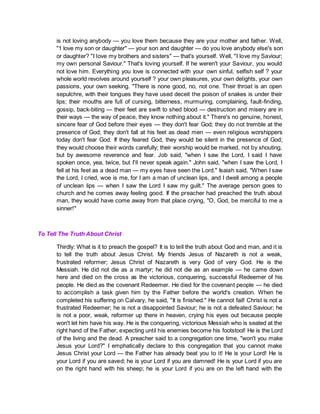 is not loving anybody — you love them because they are your mother and father. Well,
"1 love my son or daughter" — your son and daughter — do you love anybody else's son
or daughter? "I love my brothers and sisters" — that's yourself. Well, "I love my Saviour;
my own personal Saviour." That's loving yourself. If he weren't your Saviour, you would
not love him. Everything you love is connected with your own sinful, selfish self ? your
whole world revolves around yourself ? your own pleasures, your own delights, your own
passions, your own seeking. "There is none good, no, not one. Their throat is an open
sepulchre, with their tongues they have used deceit the poison of snakes is under their
lips; their mouths are full of cursing, bitterness, murmuring, complaining, fault-finding,
gossip, back-biting — their feet are swift to shed blood — destruction and misery are in
their ways — the way of peace, they know nothing about it." There's no genuine, honest,
sincere fear of God before their eyes — they don't fear God; they do not tremble at the
presence of God; they don't fall at his feet as dead men — even religious worshippers
today don't fear God. If they feared God, they would be silent in the presence of God;
they would choose their words carefully; their worship would be marked, not by shouting,
but by awesome reverence and fear. Job said, "when I saw the Lord, I said I have
spoken once, yea, twice, but I'll never speak again." John said, "when I saw the Lord, I
fell at his feet as a dead man — my eyes have seen the Lord." Isaiah said, "When I saw
the Lord, I cried, woe is me, for I am a man of unclean lips, and I dwell among a people
of unclean lips — when I saw the Lord I saw my guilt." The average person goes to
church and he comes away feeling good. If the preacher had preached the truth about
man, they would have come away from that place crying, "O, God, be merciful to me a
sinner!"
To Tell The Truth About Christ
Thirdly: What is it to preach the gospel? It is to tell the truth about God and man, and it is
to tell the truth about Jesus Christ. My friends Jesus of Nazareth is not a weak,
frustrated reformer; Jesus Christ of Nazareth is very God of very God. He is the
Messiah. He did not die as a martyr; he did not die as an example — he came down
here and died on the cross as the victorious, conquering, successful Redeemer of his
people. He died as the covenant Redeemer. He died for the covenant people — he died
to accomplish a task given him by the Father before the world's creation. When he
completed his suffering on Calvary, he said, "It is finished." He cannot fail! Christ is not a
frustrated Redeemer; he is not a disappointed Saviour; he is not a defeated Saviour; he
is not a poor, weak, reformer up there in heaven, crying his eyes out because people
won't let him have his way. He is the conquering, victorious Messiah who is seated at the
right hand of the Father, expecting until his enemies become his footstool! He is the Lord
of the living and the dead. A preacher said to a congregation one time, "won't you make
Jesus your Lord?" I emphatically declare to this congregation that you cannot make
Jesus Christ your Lord — the Father has already beat you to it! He is your Lord! He is
your Lord if you are saved; he is your Lord if you are damned! He is your Lord if you are
on the right hand with his sheep; he is your Lord if you are on the left hand with the
 