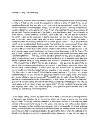 Nothing To Glory Of In Preaching
The next thing that Paul deals with here is "though I preach the gospel I have nothing to glory
of. Why is it that we who preach the gospel have nothing to glory of? Well, firstly, we are
conscious of our guilt. Any man who is not conscious of his own guilt can't preach the gospel
because he doesn't know the gospel. And you can't tell what you don't know any more than you
can come back from where you haven't been. A man who preaches the gospel is conscious of
his own guilt. The man who was led of the Spirit to write this Scripture said, "I am not worthy to
be an apostle, I see no worthiness in myself." Later on he said, "I am less than the least of all
the saints" — pick out the least saint in God?s house and I am less than the least saint. Then
later on he said, "Jesus Christ came into the world to save sinners, of whom I am chief." I
wonder if I asked this morning, "Will the chief of sinners please stand?" — would anybody really
stand? No, we wouldn't stand. But the apostle Paul said that the man who really knows God
feels that way. When somebody asked, "Paul, who is the chief of sinners?" He replied, "I am."
Dr James M. Gray wrote this: "suffer a sinner whose heart overflows, loving his Saviour to tell
what he knows; once more to tell it would I embrace — what do you want to tell, Dr. Gray — "I'm
only a sinner, saved by grace." A man who really knows God never graduates above that
statement right there — "I'm only a sinner saved by grace." He may grow in grace, grow in
talent, grow in gifts and grow in knowledge, but he's still only a sinner saved by grace. We have
nothing to glory of, we're just using borrowed gifts. Turn to 1 Corinthians 4, and listen to verse 7
— "Who maketh thee to differ?" Are you able to preach — who gave you the power? Do you
have a little more than somebody else — who gave it to you? Do you have more talents than
the next fellow — who made you to differ? "What hast thou that thou didst not receive? Now if
you received it, why dost thou glory?" Why do you glory in your beauty? — God gave it to you.
Why do you glory in your strength? Without God you would not have it. Why do you glory in your
wealth? God gave it to you. Why do you glory in your talent, in your singing ability? Why do you
glory in your ability to play an instrument? You couldn't play the radio without God's grace —
you'd be a simpleminded imbecile. Who made you to differ? What do you have that God didn't
give you? If you are walking around with something, something somebody gave you, why are
you bragging as if you have it of your own natural ability? Why do you think that you are better
than anybody else? Only God's merciful grace; God's gracious grace enables you to be
anything but a stuttering, stammering moron.
Let me tell you a story. Charles Spurgeon wrote this in 1855, "Last week the quiet neighborhood
of Newtown was disturbed by an occurrence which has thrown a gloom over the whole
neighborhood. Something dreadful happened. A well-known teacher, a man who had been
principal of the academy for young men for years, who was my own professor, has become
mentally deranged, he has lost his mind. A warrant had to be issued for his arrest, and while
waiting for the vehicle to carry him away to the institution for the mentally insane, this old white-
haired man who had been principal stood on the porch of his home, where he had lived all his
life before his friends and neighbors, handcuffed to two policemen. He was then led away. He
 
