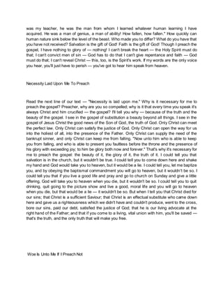 was my teacher, he was the man from whom I learned whatever human learning I have
acquired. He was a man of genius, a man of ability! How fallen, how fallen." How quickly can
human nature sink below the level of the beast. Who made you to differ? What do you have that
you have not received? Salvation is the gift of God! Faith is the gift of God! Though I preach the
gospel, I have nothing to glory of — nothing! I can't break the heart — the Holy Spirit must do
that; I can't convict men of sin — God has to do that I can't give repentance and faith — God
must do that; I can't reveal Christ — this, too, is the Spirit's work. If my words are the only voice
you hear, you'll just have to perish — you've got to hear him speak from heaven.
Necessity Laid Upon Me To Preach
Read the next line of our text — "Necessity is laid upon me." Why is it necessary for me to
preach the gospel? Preacher, why are you so compelled; why is it that every time you speak it's
always Christ and him crucified — the gospel? I'll tell you why — because of the truth and the
beauty of the gospel. I see in the gospel of substitution a beauty beyond all things. I see in the
gospel of Jesus Christ the good news of the Son of God, the truth of God. Only Christ can meet
the perfect law. Only Christ can satisfy the justice of God. Only Christ can open the way for us
into the holiest of all, into the presence of the Father. Only Christ can supply the need of the
bankrupt sinner, and only Christ can keep me from falling. "Now unto him who is able to keep
you from falling, and who is able to present you faultless before the throne and the presence of
his glory with exceeding joy; to him be glory both now and forever." That's why it's necessary for
me to preach the gospel: the beauty of it, the glory of it, the truth of it. I could tell you that
salvation is in the church, but it wouldn't be true. I could tell you to come down here and shake
my hand and God would take you to heaven, but it would be a lie. I could tell you, let me baptize
you, and by obeying the baptismal commandment you will go to heaven, but it wouldn't be so. I
could tell you that if you live a good life and pray and go to church on Sunday and give a little
offering, God will take you to heaven when you die, but it wouldn't be so. I could tell you to quit
drinking, quit going to the picture show and live a good, moral life and you will go to heaven
when you die, but that would be a lie — it wouldn't be so. But when I tell you that Christ died for
our sins; that Christ is a sufficient Saviour; that Christ is an effectual substitute who came down
here and gave us a righteousness which we didn't have and couldn't produce, went to the cross,
bore our sins, paid our debt, satisfied the justice of God; that he is our living advocate at the
right hand of the Father; and that if you come to a living, vital union with him, you'll be saved —
that's the truth, and the only truth that will make you free.
Woe Is Unto Me If I Preach Not
 