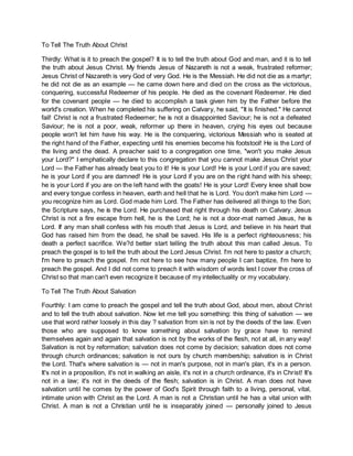 To Tell The Truth About Christ
Thirdly: What is it to preach the gospel? It is to tell the truth about God and man, and it is to tell
the truth about Jesus Christ. My friends Jesus of Nazareth is not a weak, frustrated reformer;
Jesus Christ of Nazareth is very God of very God. He is the Messiah. He did not die as a martyr;
he did not die as an example — he came down here and died on the cross as the victorious,
conquering, successful Redeemer of his people. He died as the covenant Redeemer. He died
for the covenant people — he died to accomplish a task given him by the Father before the
world's creation. When he completed his suffering on Calvary, he said, "It is finished." He cannot
fail! Christ is not a frustrated Redeemer; he is not a disappointed Saviour; he is not a defeated
Saviour; he is not a poor, weak, reformer up there in heaven, crying his eyes out because
people won't let him have his way. He is the conquering, victorious Messiah who is seated at
the right hand of the Father, expecting until his enemies become his footstool! He is the Lord of
the living and the dead. A preacher said to a congregation one time, "won't you make Jesus
your Lord?" I emphatically declare to this congregation that you cannot make Jesus Christ your
Lord — the Father has already beat you to it! He is your Lord! He is your Lord if you are saved;
he is your Lord if you are damned! He is your Lord if you are on the right hand with his sheep;
he is your Lord if you are on the left hand with the goats! He is your Lord! Every knee shall bow
and every tongue confess in heaven, earth and hell that he is Lord. You don't make him Lord —
you recognize him as Lord. God made him Lord. The Father has delivered all things to the Son;
the Scripture says, he is the Lord. He purchased that right through his death on Calvary. Jesus
Christ is not a fire escape from hell, he is the Lord; he is not a door-mat named Jesus, he is
Lord. If any man shall confess with his mouth that Jesus is Lord, and believe in his heart that
God has raised him from the dead, he shall be saved. His life is a perfect righteousness; his
death a perfect sacrifice. We?d better start telling the truth about this man called Jesus. To
preach the gospel is to tell the truth about the Lord Jesus Christ. I'm not here to pastor a church;
I'm here to preach the gospel. I'm not here to see how many people I can baptize, I'm here to
preach the gospel. And I did not come to preach it with wisdom of words lest I cover the cross of
Christ so that man can't even recognize it because of my intellectuality or my vocabulary.
To Tell The Truth About Salvation
Fourthly: I am come to preach the gospel and tell the truth about God, about men, about Christ
and to tell the truth about salvation. Now let me tell you something: this thing of salvation — we
use that word rather loosely in this day ? salvation from sin is not by the deeds of the law. Even
those who are supposed to know something about salvation by grace have to remind
themselves again and again that salvation is not by the works of the flesh, not at all, in any way!
Salvation is not by reformation; salvation does not come by decision; salvation does not come
through church ordinances; salvation is not ours by church membership; salvation is in Christ
the Lord. That's where salvation is — not in man's purpose, not in man's plan, it's in a person.
It's not in a proposition, it's not in walking an aisle, it's not in a church ordinance, it's in Christ! It's
not in a law; it's not in the deeds of the flesh; salvation is in Christ. A man does not have
salvation until he comes by the power of God's Spirit through faith to a living, personal, vital,
intimate union with Christ as the Lord. A man is not a Christian until he has a vital union with
Christ. A man is not a Christian until he is inseparably joined — personally joined to Jesus
 