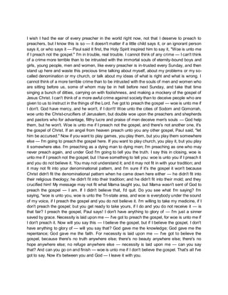 I wish I had the ear of every preacher in the world right now, not that I deserve to preach to
preachers, but I know this is so — it doesn't matter if a little child says it, or an ignorant person
says it, or who says it — Paul said it first, the Holy Spirit inspired him to say it, "Woe is unto me
if I preach not the gospel." I'm in trouble, real trouble. I cannot think of any crime — I can't think
of a crime more terrible than to be intrusted with the immortal souls of eternity-bound boys and
girls, young people, men and women, like every preacher is in-trusted every Sunday, and then
stand up here and waste this precious time talking about myself, about my problems or my so-
called denomination or my church, or talk about my ideas of what is right and what is wrong. I
cannot think of a more terrible crime than to be intrusted with the souls of men and women who
are sitting before us, some of whom may be in hell before next Sunday, and take that time
singing a bunch of ditties, carrying on with foolishness, and making a mockery of the gospel of
Jesus Christ. I can't think of a more awful crime against society than to deceive people who are
given to us to instruct in the things of the Lord. I've got to preach the gospel — woe is unto me if
I don't. God have mercy, and he won't, if I don't! Woe unto the cities of Sodom and Gomorrah,
woe unto the Christ-crucifiers of Jerusalem, but double woe upon the preachers and shepherds
and pastors who for advantage, filthy lucre and praise of men deceive men's souls — God help
them, but he won't. Woe is unto me if I preach not the gospel, and there's not another one, it's
the gospel of Christ. If an angel from heaven preach unto you any other gospel, Paul said, "let
him be accursed." Now if you want to play games, you play them, but you play them somewhere
else — I'm going to preach the gospel here. If you want to play church, you play it, but you play
it somewhere else. I'm preaching as a dying man to dying men; I'm preaching as one who may
never preach again, and under God I'm going to tell you the truth. I say this in closing, woe is
unto me if I preach not the gospel; but I have something to tell you: woe is unto you if I preach it
and you do not believe it. You may not understand it; and it may not fit in with your tradition; and
it may not fit into your denominational pattern, and I'm sure if it's the gospel it won't because
Christ didn't fit the denominational pattern when he came down here either — he didn't fit into
their religious theology; he didn't fit into their tradition; and he didn't fit into their mold; and they
crucified him! My message may not fit what Mama taught you, but Mama wasn't sent of God to
preach the gospel — I am. If I didn't believe that, I'd quit. Do you see what I'm saying? I'm
saying, "woe is unto you, woe is unto the Tri-state area, and woe is everybody under the sound
of my voice, if I preach the gospel and you do not believe it. I'm willing to take my medicine, if I
don't preach the gospel; but you get ready to take yours, if I do and you do not receive it — is
that fair? I preach the gospel, Paul says! I don't have anything to glory of — I'm just a sinner
saved by grace. Necessity is laid upon me — I've got to preach the gospel, for woe is unto me if
I don't preach it. Now will you say this — I believe the gospel, but if I believe the gospel, I don't
have anything to glory of — will you say that? God gave me the knowledge; God gave me the
repentance; God gave me the faith. For necessity is laid upon me — I've got to believe the
gospel, because there's no truth anywhere else; there's no beauty anywhere else; there's no
hope anywhere else; no refuge anywhere else — necessity is laid upon me — can you say
that? And can you go on and finish — woe is unto me if I don't believe the gospel. That's all I've
got to say. Now it's between you and God — I leave it with you.
 