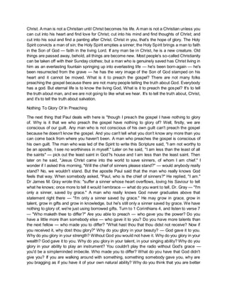 Christ. A man is not a Christian until Christ becomes his life. A man is not a Christian unless you
can cut into his heart and find love for Christ; cut into his mind and find thoughts of Christ; and
cut into his soul and find a panting after Christ. Christ in you, that's the hope of glory. The Holy
Spirit convicts a man of sin; the Holy Spirit empties a sinner; the Holy Spirit brings a man to faith
in the Son of God — faith in the living Lord. If any man be in Christ, he is a new creature. Old
things are passed away, behold, all things are become new. Most people's so-called Christianity
can be taken off with their Sunday clothes; but a man who is genuinely saved has Christ living in
him as an everlasting fountain springing up into everlasting life — he's been born-again — he's
been resurrected from the grave — he has the very image of the Son of God stamped on his
heart and it cannot be moved. What is it to preach the gospel? There are not many folks
preaching the gospel because there are not many people telling the truth about God. Everybody
has a god. But eternal life is to know the living God, What is it to preach the gospel? It's to tell
the truth about man, and we are not going to like what we hear. It's to tell the truth about, Christ,
and it's to tell the truth about salvation.
Nothing To Glory Of In Preaching
The next thing that Paul deals with here is "though I preach the gospel I have nothing to glory
of. Why is it that we who preach the gospel have nothing to glory of? Well, firstly, we are
conscious of our guilt. Any man who is not conscious of his own guilt can't preach the gospel
because he doesn't know the gospel. And you can't tell what you don't know any more than you
can come back from where you haven't been. A man who preaches the gospel is conscious of
his own guilt. The man who was led of the Spirit to write this Scripture said, "I am not worthy to
be an apostle, I see no worthiness in myself." Later on he said, "I am less than the least of all
the saints" — pick out the least saint in God?s house and I am less than the least saint. Then
later on he said, "Jesus Christ came into the world to save sinners, of whom I am chief." I
wonder if I asked this morning, "Will the chief of sinners please stand?" — would anybody really
stand? No, we wouldn't stand. But the apostle Paul said that the man who really knows God
feels that way. When somebody asked, "Paul, who is the chief of sinners?" He replied, "I am."
Dr James M. Gray wrote this: "suffer a sinner whose heart overflows, loving his Saviour to tell
what he knows; once more to tell it would I embrace — what do you want to tell, Dr. Gray — "I'm
only a sinner, saved by grace." A man who really knows God never graduates above that
statement right there — "I'm only a sinner saved by grace." He may grow in grace, grow in
talent, grow in gifts and grow in knowledge, but he's still only a sinner saved by grace. We have
nothing to glory of, we're just using borrowed gifts. Turn to 1 Corinthians 4, and listen to verse 7
— "Who maketh thee to differ?" Are you able to preach — who gave you the power? Do you
have a little more than somebody else — who gave it to you? Do you have more talents than
the next fellow — who made you to differ? "What hast thou that thou didst not receive? Now if
you received it, why dost thou glory?" Why do you glory in your beauty? — God gave it to you.
Why do you glory in your strength? Without God you would not have it. Why do you glory in your
wealth? God gave it to you. Why do you glory in your talent, in your singing ability? Why do you
glory in your ability to play an instrument? You couldn't play the radio without God's grace —
you'd be a simpleminded imbecile. Who made you to differ? What do you have that God didn't
give you? If you are walking around with something, something somebody gave you, why are
you bragging as if you have it of your own natural ability? Why do you think that you are better
 