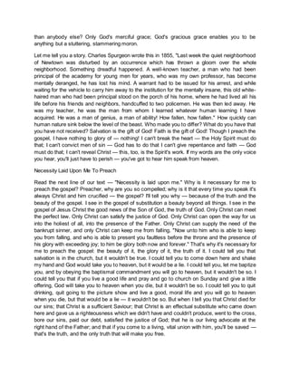 than anybody else? Only God's merciful grace; God's gracious grace enables you to be
anything but a stuttering, stammering moron.
Let me tell you a story. Charles Spurgeon wrote this in 1855, "Last week the quiet neighborhood
of Newtown was disturbed by an occurrence which has thrown a gloom over the whole
neighborhood. Something dreadful happened. A well-known teacher, a man who had been
principal of the academy for young men for years, who was my own professor, has become
mentally deranged, he has lost his mind. A warrant had to be issued for his arrest, and while
waiting for the vehicle to carry him away to the institution for the mentally insane, this old white-
haired man who had been principal stood on the porch of his home, where he had lived all his
life before his friends and neighbors, handcuffed to two policemen. He was then led away. He
was my teacher, he was the man from whom I learned whatever human learning I have
acquired. He was a man of genius, a man of ability! How fallen, how fallen." How quickly can
human nature sink below the level of the beast. Who made you to differ? What do you have that
you have not received? Salvation is the gift of God! Faith is the gift of God! Though I preach the
gospel, I have nothing to glory of — nothing! I can't break the heart — the Holy Spirit must do
that; I can't convict men of sin — God has to do that I can't give repentance and faith — God
must do that; I can't reveal Christ — this, too, is the Spirit's work. If my words are the only voice
you hear, you'll just have to perish — you've got to hear him speak from heaven.
Necessity Laid Upon Me To Preach
Read the next line of our text — "Necessity is laid upon me." Why is it necessary for me to
preach the gospel? Preacher, why are you so compelled; why is it that every time you speak it's
always Christ and him crucified — the gospel? I'll tell you why — because of the truth and the
beauty of the gospel. I see in the gospel of substitution a beauty beyond all things. I see in the
gospel of Jesus Christ the good news of the Son of God, the truth of God. Only Christ can meet
the perfect law. Only Christ can satisfy the justice of God. Only Christ can open the way for us
into the holiest of all, into the presence of the Father. Only Christ can supply the need of the
bankrupt sinner, and only Christ can keep me from falling. "Now unto him who is able to keep
you from falling, and who is able to present you faultless before the throne and the presence of
his glory with exceeding joy; to him be glory both now and forever." That's why it's necessary for
me to preach the gospel: the beauty of it, the glory of it, the truth of it. I could tell you that
salvation is in the church, but it wouldn't be true. I could tell you to come down here and shake
my hand and God would take you to heaven, but it would be a lie. I could tell you, let me baptize
you, and by obeying the baptismal commandment you will go to heaven, but it wouldn't be so. I
could tell you that if you live a good life and pray and go to church on Sunday and give a little
offering, God will take you to heaven when you die, but it wouldn't be so. I could tell you to quit
drinking, quit going to the picture show and live a good, moral life and you will go to heaven
when you die, but that would be a lie — it wouldn't be so. But when I tell you that Christ died for
our sins; that Christ is a sufficient Saviour; that Christ is an effectual substitute who came down
here and gave us a righteousness which we didn't have and couldn't produce, went to the cross,
bore our sins, paid our debt, satisfied the justice of God; that he is our living advocate at the
right hand of the Father; and that if you come to a living, vital union with him, you'll be saved —
that's the truth, and the only truth that will make you free.
 