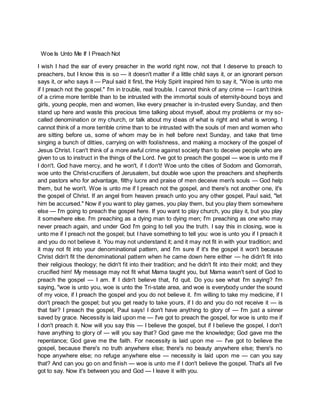 Woe Is Unto Me If I Preach Not
I wish I had the ear of every preacher in the world right now, not that I deserve to preach to
preachers, but I know this is so — it doesn't matter if a little child says it, or an ignorant person
says it, or who says it — Paul said it first, the Holy Spirit inspired him to say it, "Woe is unto me
if I preach not the gospel." I'm in trouble, real trouble. I cannot think of any crime — I can't think
of a crime more terrible than to be intrusted with the immortal souls of eternity-bound boys and
girls, young people, men and women, like every preacher is in-trusted every Sunday, and then
stand up here and waste this precious time talking about myself, about my problems or my so-
called denomination or my church, or talk about my ideas of what is right and what is wrong. I
cannot think of a more terrible crime than to be intrusted with the souls of men and women who
are sitting before us, some of whom may be in hell before next Sunday, and take that time
singing a bunch of ditties, carrying on with foolishness, and making a mockery of the gospel of
Jesus Christ. I can't think of a more awful crime against society than to deceive people who are
given to us to instruct in the things of the Lord. I've got to preach the gospel — woe is unto me if
I don't. God have mercy, and he won't, if I don't! Woe unto the cities of Sodom and Gomorrah,
woe unto the Christ-crucifiers of Jerusalem, but double woe upon the preachers and shepherds
and pastors who for advantage, filthy lucre and praise of men deceive men's souls — God help
them, but he won't. Woe is unto me if I preach not the gospel, and there's not another one, it's
the gospel of Christ. If an angel from heaven preach unto you any other gospel, Paul said, "let
him be accursed." Now if you want to play games, you play them, but you play them somewhere
else — I'm going to preach the gospel here. If you want to play church, you play it, but you play
it somewhere else. I'm preaching as a dying man to dying men; I'm preaching as one who may
never preach again, and under God I'm going to tell you the truth. I say this in closing, woe is
unto me if I preach not the gospel; but I have something to tell you: woe is unto you if I preach it
and you do not believe it. You may not understand it; and it may not fit in with your tradition; and
it may not fit into your denominational pattern, and I'm sure if it's the gospel it won't because
Christ didn't fit the denominational pattern when he came down here either — he didn't fit into
their religious theology; he didn't fit into their tradition; and he didn't fit into their mold; and they
crucified him! My message may not fit what Mama taught you, but Mama wasn't sent of God to
preach the gospel — I am. If I didn't believe that, I'd quit. Do you see what I'm saying? I'm
saying, "woe is unto you, woe is unto the Tri-state area, and woe is everybody under the sound
of my voice, if I preach the gospel and you do not believe it. I'm willing to take my medicine, if I
don't preach the gospel; but you get ready to take yours, if I do and you do not receive it — is
that fair? I preach the gospel, Paul says! I don't have anything to glory of — I'm just a sinner
saved by grace. Necessity is laid upon me — I've got to preach the gospel, for woe is unto me if
I don't preach it. Now will you say this — I believe the gospel, but if I believe the gospel, I don't
have anything to glory of — will you say that? God gave me the knowledge; God gave me the
repentance; God gave me the faith. For necessity is laid upon me — I've got to believe the
gospel, because there's no truth anywhere else; there's no beauty anywhere else; there's no
hope anywhere else; no refuge anywhere else — necessity is laid upon me — can you say
that? And can you go on and finish — woe is unto me if I don't believe the gospel. That's all I've
got to say. Now it's between you and God — I leave it with you.
 
