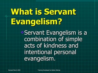 What is Servant Evangelism? Servant Evangelism is a combination of simple acts of kindness and intentional personal evangelism. 