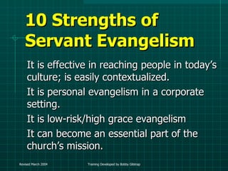 10 Strengths of Servant Evangelism It is effective in reaching people in today’s culture; is easily contextualized. It is personal evangelism in a corporate setting. It is low-risk/high grace evangelism It can become an essential part of the church’s mission.  