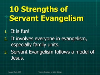 10 Strengths of Servant Evangelism It is fun! It involves everyone in evangelism, especially family units. Servant Evangelism follows a model of Jesus. 