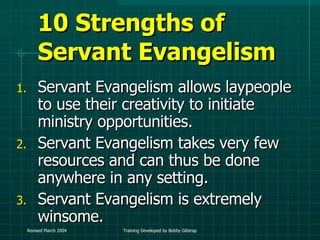 10 Strengths of Servant Evangelism Servant Evangelism allows laypeople to use their creativity to initiate ministry opportunities. Servant Evangelism takes very few resources and can thus be done anywhere in any setting. Servant Evangelism is extremely winsome. 