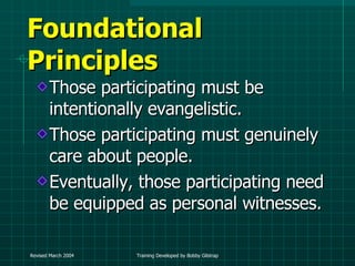 Foundational Principles Those participating must be intentionally evangelistic. Those participating must genuinely care about people. Eventually, those participating need be equipped as personal witnesses. 
