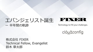 Technology to FIX your challenges.
エバンジェリスト誕生
ー 半年間の軌跡
株式会社 FIXER
Technical Fellow, Evangelist
鈴木 章太郎
 