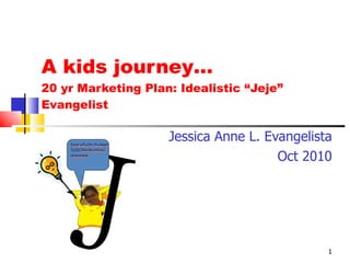 A kids journey… 20 yr Marketing Plan: Idealistic “Jeje” Evangelist Jessica Anne L. Evangelista Oct 2010 