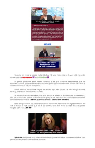 JUIZO-DEUS
Todavia, em meio a essas malignidades, há uma nota alegre. É que está havendo
conversões de muçulmanos ☪️ao Cristianismo✝️.
O grande problema deles neste contexto, é de que se forem descobertos que se
tornaram cristãos, poderão ser mortos, inclusive, pelos próprios familiares, porque para eles é
inadmissível trocar Alá por outro Deus.
Neste sentido, tenho uma alegria em trazer aqui para vocês, um belo artigo de uma
ex-muçulmana que se converteu a Cristo.
Ela tem muito mais autoridade para falar do que é, de fato, o islamismo na sua essência,
não só no discurso, desde suas entranhas porque ela nasceu e foi criada neste ambiente
completamente idólatra e odioso [queincitaoódio] e odiento[que tem ódio].
Neste artigo, com os poucos exemplos que apresentei da maioria das ações nefastas do
islã e do que a Işık coloca que ele é por dentro, você terá muita clareza dessa suposta
religião. Com vocês, Işık Abla:
Işık Abla evangeliza muçulmanos com um programa em vários idiomas em mais de 200
países, alcançando 700 milhões de pessoas.
 