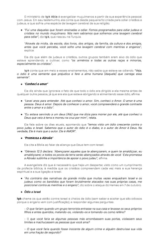 O ministério de Işık Abla é evangelizar muçulmanos a partir de sua experiência pessoal
com Jesus. Em seu testemunho, ela conta que desde pequena foi criada para odiar cristãos e
judeus, e que sofria uma espécie de lavagem cerebral de sua religião.
● “Fui uma daquelas que foram ensinadas a odiar. Fomos programados para odiar judeus e
cristãos no mundo muçulmano. Nós nem sabíamos que sofremos uma lavagem cerebral
para odiar”, diz Işık, que nasceu na Turquia.
“Através da mídia, da escola, dos livros, dos artigos, da família, da cultura e dos amigos,
antes que você perceba, você sofre uma lavagem cerebral com mentiras e enganos”,
explica.
Ela diz que além de judeus e cristãos, outros grupos também eram alvo do ódio que
estava aprendendo a cultivar, como “os armênios e todas as outras raças e minorias,
especialmente os cristãos”.
Işık conta que em meio a esses ensinamentos, não sabia que estava se odiando. “Veja,
o ódio é uma semente que prejudica e fere a alma humana [daquele] que carrega essa
semente”.
● ‘Conheci o amor’
Ela diz ainda que ignorava o fato de que todo o ódio era dirigido a ela mesma antes de
qualquer outra pessoa, já que era ela que estava abrigando e alimentando esse ódio, afirma.
● “Levei anos para entender. Até que conheci o amor. Sim, conheci o Amor. O amor é uma
pessoa. Deus é amor. Depois de conhecer o amor, você compreenderá o grande contraste
entre o amor e o ódio”.
● “Eu estava servindo a um deus (Alá) que me dizia para morrer por ele, até que conheci o
Deus que veio à terra e morreu na cruz por mim”, relata.
Ela fala sobre os dias atuais, apontando que “temos visto um ódio crescente contra o
povo judeu e Israel. Sabemos que o autor do ódio é o diabo, e o autor do Amor é Deus. Na
verdade, Ele é mais que o autor. Ele é AMOR”.
● ‘Promessa a Abraão’
Ela cita a Bíblia ao falar da aliança que Deus tem com Israel:
● “Gênesis 12:3 declara: ‘Abençoarei aqueles que te abençoarem, e quem te amaldiçoar, eu
amaldiçoarei; e todos os povos da terra serão abençoados através de você.’ Esta promessa
a Abraão sublinha a importância de apoiar o povo judeu”, afirma.
A evangelista diz que é necessário que haja um despertar, visto como um cumprimento
da profecia bíblica, à medida que os cristãos compreendem cada vez mais a sua herança
espiritual e a sua ligação a Israel.
● “Ao contrário das narrativas da grande mídia que muitas vezes enquadram Israel e os
judeus como os bandidos que foram brutalmente atacados nas suas próprias casas, me
posicionei contra as mentiras e o engano”, diz sobre o ataque do Hamas em 7 de outubro.
● Ódio a Israel
Işık chama os que estão contra Israel e cheios de ódio (sem saber e aceitar que são odiosos
porque o engano vem com justificação), a responder algumas perguntas:
- O que fariam quando um grupo terrorista entrasse na sua casa e levasse os seus próprios
filhos e entes queridos, matando-os, violando-os e tomando-os como reféns?
- O que você faria se algumas pessoas más arrombassem suas portas, violassem seus
limites e machucassem as pessoas que você ama?
- O que você faria quando fosse inocente de algum crime e alguém destruísse sua vida
em uma fração de segundo?
 