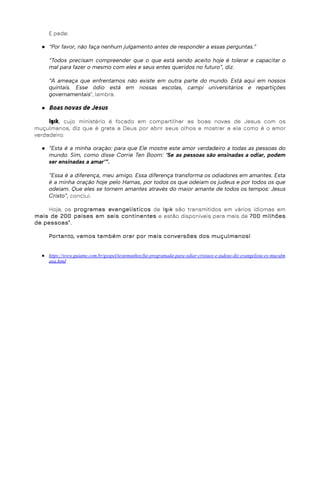 E pede:
● “Por favor, não faça nenhum julgamento antes de responder a essas perguntas.”
“Todos precisam compreender que o que está sendo aceito hoje é tolerar e capacitar o
mal para fazer o mesmo com eles e seus entes queridos no futuro”, diz.
“A ameaça que enfrentamos não existe em outra parte do mundo. Está aqui em nossos
quintais. Esse ódio está em nossas escolas, campi universitários e repartições
governamentais”, lembra.
● Boas novas de Jesus
Işık, cujo ministério é focado em compartilhar as boas novas de Jesus com os
muçulmanos, diz que é grata a Deus por abrir seus olhos e mostrar a ela como é o amor
verdadeiro:
● “Esta é a minha oração: para que Ele mostre este amor verdadeiro a todas as pessoas do
mundo. Sim, como disse Corrie Ten Boom: ‘Se as pessoas são ensinadas a odiar, podem
ser ensinadas a amar’”.
“Essa é a diferença, meu amigo. Essa diferença transforma os odiadores em amantes. Esta
é a minha oração hoje pelo Hamas, por todos os que odeiam os judeus e por todos os que
odeiam. Que eles se tornem amantes através do maior amante de todos os tempos: Jesus
Cristo”, conclui.
Hoje, os programas evangelísticos de Işık são transmitidos em vários idiomas em
mais de 200 países em seis continentes e estão disponíveis para mais de 700 milhões
de pessoas”.
Portanto, vamos também orar por mais conversões dos muçulmanos!
● https://www.guiame.com.br/gospel/testemunhos/fui-programada-para-odiar-cristaos-e-judeus-diz-evangelista-ex-muculm
ana.html
 