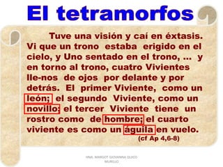 Tuve una visión y caí en éxtasis.
Vi que un trono estaba erigido en el
cielo, y Uno sentado en el trono, … y
en torno al trono, cuatro Vivientes
lle-nos de ojos por delante y por
detrás. El primer Viviente, como un
león; el segundo Viviente, como un
novillo; el tercer Viviente tiene un
rostro como de hombre; el cuarto
viviente es como un águila en vuelo.
(cf Ap 4,6-8)
HNA. MARGOT GIOVANNA QUICO
MURILLO
 