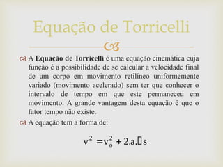 
Equação de Torricelli
 A Equação de Torricelli é uma equação cinemática cuja
função é a possibilidade de se calcular a velocidade final
de um corpo em movimento retilíneo uniformemente
variado (movimento acelerado) sem ter que conhecer o
intervalo de tempo em que este permaneceu em
movimento. A grande vantagem desta equação é que o
fator tempo não existe.
 A equação tem a forma de:
 