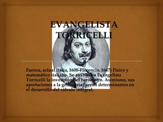 Faenza, actual Italia, 1608-Florencia, 1647) Físico y
matemático italiano. Se atribuye a Evangelista
Torricelli la invención del barómetro. Asimismo, sus
aportaciones a la geometría fueron determinantes en
el desarrollo del cálculo integral.
 