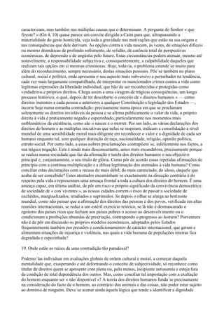 caracterizam, mas também nas múltiplas causas que o determinam. A pergunta do Senhor « que
fizeste? » (Gn 4, 10) quase parece um convite dirigido a Caim para que, ultrapassando a
materialidade do gesto homicida, veja toda a gravidade nas motivações que estão na sua origem e
nas consequências que dele derivam. As opções contra a vida nascem, às vezes, de situações difíceis
ou mesmo dramáticas de profundo sofrimento, de solidão, de carência total de perspectivas
económicas, de depressão e de angústia pelo futuro. Estas circunstâncias podem atenuar, mesmo até
notavelmente, a responsabilidade subjectiva e, consequentemente, a culpabilidade daqueles que
realizam tais opções em si mesmas criminosas. Hoje, todavia, o problema estende´se muito para
além do reconhecimento, sempre necessário, destas situações pessoais. Põe´se também no plano
cultural, social e político, onde apresenta o seu aspecto mais subversivo e perturbador na tendência,
cada vez mais largamente compartilhada, de interpretar os mencionados crimes contra a vida como
legítimas expressões da liberdade individual, que hão´de ser reconhecidas e protegidas como
verdadeiros e próprios direitos. Chega assim a uma viragem de trágicas consequências, um longo
processo histórico, o qual, depois de ter descoberto o conceito de « direitos humanos » — como
direitos inerentes a cada pessoa e anteriores a qualquer Constituição e legislação dos Estados —,
incorre hoje numa estranha contradição: precisamente numa época em que se proclamam
solenemente os direitos invioláveis da pessoa e se afirma publicamente o valor da vida, o próprio
direito à vida é praticamente negado e espezinhado, particularmente nos momentos mais
emblemáticos da existência, como são o nascer e o morrer. Por um lado, as várias declarações dos
direitos do homem e as múltiplas iniciativas que nelas se inspiram, indicam a consolidação a nível
mundial de uma sensibilidade moral mais diligente em reconhecer o valor e a dignidade de cada ser
humano enquanto tal, sem qualquer distinção de raça, nacionalidade, religião, opinião política,
estrato social. Por outro lado, a estas nobres proclamações contrapõem´se, infelizmente nos factos, a
sua trágica negação. Esta é ainda mais desconcertante, antes mais escandalosa, precisamente porque
se realiza numa sociedade que faz da afirmação e tutela dos direitos humanos o seu objectivo
principal e, conjuntamente, o seu título de glória. Como pôr de acordo essas repetidas afirmações de
princípio com a contínua multiplicação e a difusa legitimação dos atentados à vida humana? Como
conciliar estas declarações com a recusa do mais débil, do mais carenciado, do idoso, daquele que
acaba de ser concebido? Estes atentados encaminham´se exactamente na direcção contrária à do
respeito pela vida e representam uma ameaça frontal a toda a cultura dos direitos do homem. É uma
ameaça capaz, em última análise, de pôr em risco o próprio significado da convivência democrática:
de sociedade de « con´viventes », as nossas cidades correm o risco de passar a sociedade de
excluídos, marginalizados, irradiados e suprimidos. Se depois o olhar se alarga ao horizonte
mundial, como não pensar que a afirmação dos direitos das pessoas e dos povos, verificada em altas
reuniões internacionais, se reduz a um estéril exercício retórico, se lá não é desmascarado o
egoísmo dos países ricos que fecham aos países pobres o acesso ao desenvolvimento ou o
condicionam a proibições absurdas de procriação, contrapondo o progresso ao homem? Porventura
não é de pôr em discussão os próprios modelos económicos, adoptados pelos Estados
frequentemente também por pressões e condicionamentos de carácter internacional, que geram e
alimentam situações de injustiça e violência, nas quais a vida humana de populações inteiras fica
degradada e espezinhada?

19. Onde estão as raízes de uma contradição tão paradoxal?

Podemo´las individuar em avaliações globais de ordem cultural e moral, a começar daquela
mentalidade que, exasperando e até deformando o conceito de subjectividade, só reconhece como
titular de direitos quem se apresente com plena ou, pelo menos, incipiente autonomia e esteja fora
da condição de total dependência dos outros. Mas, como conciliar tal impostação com a exaltação
do homem enquanto ser « não´disponível »? A teoria dos direitos humanos funda´se precisamente
na consideração do facto de o homem, ao contrário dos animais e das coisas, não poder estar sujeito
ao domínio de ninguém. Deve´se acenar ainda àquela lógica que tende a identificar a dignidade
 