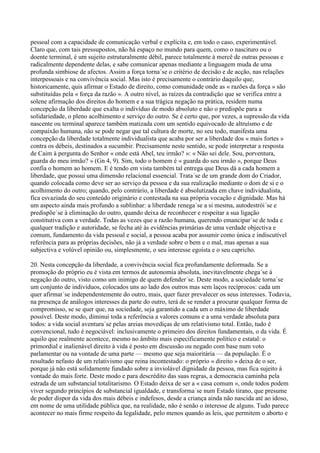 pessoal com a capacidade de comunicação verbal e explícita e, em todo o caso, experimentável.
Claro que, com tais pressupostos, não há espaço no mundo para quem, como o nascituro ou o
doente terminal, é um sujeito estruturalmente débil, parece totalmente à mercê de outras pessoas e
radicalmente dependente delas, e sabe comunicar apenas mediante a linguagem muda de uma
profunda simbiose de afectos. Assim a força torna´se o critério de decisão e de acção, nas relações
interpessoais e na convivência social. Mas isto é precisamente o contrário daquilo que,
historicamente, quis afirmar o Estado de direito, como comunidade onde as « razões da força » são
substituídas pela « força da razão ». A outro nível, as raízes da contradição que se verifica entre a
solene afirmação dos direitos do homem e a sua trágica negação na prática, residem numa
concepção da liberdade que exalta o indivíduo de modo absoluto e não o predispõe para a
solidariedade, o pleno acolhimento e serviço do outro. Se é certo que, por vezes, a supressão da vida
nascente ou terminal aparece também matizada com um sentido equivocado de altruísmo e de
compaixão humana, não se pode negar que tal cultura de morte, no seu todo, manifesta uma
concepção da liberdade totalmente individualista que acaba por ser a liberdade dos « mais fortes »
contra os débeis, destinados a sucumbir. Precisamente neste sentido, se pode interpretar a resposta
de Caim à pergunta do Senhor « onde está Abel, teu irmão? »: « Não sei dele. Sou, porventura,
guarda do meu irmão? » (Gn 4, 9). Sim, todo o homem é « guarda do seu irmão », porque Deus
confia o homem ao homem. E é tendo em vista também tal entrega que Deus dá a cada homem a
liberdade, que possui uma dimensão relacional essencial. Trata´se de um grande dom do Criador,
quando colocada como deve ser ao serviço da pessoa e da sua realização mediante o dom de si e o
acolhimento do outro; quando, pelo contrário, a liberdade é absolutizada em chave individualista,
fica esvaziada do seu conteúdo originário e contestada na sua própria vocação e dignidade. Mas há
um aspecto ainda mais profundo a sublinhar: a liberdade renega´se a si mesma, autodestrói´se e
predispõe´se à eliminação do outro, quando deixa de reconhecer e respeitar a sua ligação
constitutiva com a verdade. Todas as vezes que a razão humana, querendo emancipar´se de toda e
qualquer tradição e autoridade, se fecha até às evidências primárias de uma verdade objectiva e
comum, fundamento da vida pessoal e social, a pessoa acaba por assumir como única e indiscutível
referência para as próprias decisões, não já a verdade sobre o bem e o mal, mas apenas a sua
subjectiva e volúvel opinião ou, simplesmente, o seu interesse egoísta e o seu capricho.

20. Nesta concepção da liberdade, a convivência social fica profundamente deformada. Se a
promoção do próprio eu é vista em termos de autonomia absoluta, inevitavelmente chega´se à
negação do outro, visto como um inimigo de quem defender´se. Deste modo, a sociedade torna´se
um conjunto de indivíduos, colocados uns ao lado dos outros mas sem laços recíprocos: cada um
quer afirmar´se independentemente do outro, mais, quer fazer prevalecer os seus interesses. Todavia,
na presença de análogos interesses da parte do outro, terá de se render a procurar qualquer forma de
compromisso, se se quer que, na sociedade, seja garantido a cada um o máximo de liberdade
possível. Deste modo, diminui toda a referência a valores comuns e a uma verdade absoluta para
todos: a vida social aventura´se pelas areias movediças de um relativismo total. Então, tudo é
convencional, tudo é negociável: inclusivamente o primeiro dos direitos fundamentais, o da vida. É
aquilo que realmente acontece, mesmo no âmbito mais especificamente político e estatal: o
primordial e inalienável direito à vida é posto em discussão ou negado com base num voto
parlamentar ou na vontade de uma parte — mesmo que seja maioritária — da população. É o
resultado nefasto de um relativismo que reina incontestado: o próprio « direito » deixa de o ser,
porque já não está solidamente fundado sobre a inviolável dignidade da pessoa, mas fica sujeito à
vontade do mais forte. Deste modo e para descrédito das suas regras, a democracia caminha pela
estrada de um substancial totalitarismo. O Estado deixa de ser a « casa comum », onde todos podem
viver segundo princípios de substancial igualdade, e transforma´se num Estado tirano, que presume
de poder dispor da vida dos mais débeis e indefesos, desde a criança ainda não nascida até ao idoso,
em nome de uma utilidade pública que, na realidade, não é senão o interesse de alguns. Tudo parece
acontecer no mais firme respeito da legalidade, pelo menos quando as leis, que permitem o aborto e
 
