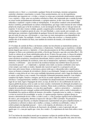 somente com o « fazer », e, recorrendo a qualquer forma de tecnologia, moureja a programar,
controlar e dominar o nascimento e a morte. Estes acontecimentos, em vez de experiências
primordiais que requerem ser « vividas », tornam´se coisas que se pretende simplesmente « possuir
» ou « rejeitar ». Aliás, uma vez excluída a referência a Deus, não surpreende que o sentido de todas
as coisas resulte profundamente deformado, e a própria natureza, já não vista como mater 1, fique
reduzida a « material » sujeito a todas as manipulações. A isto parece conduzir certa mentalidade
técnico´científica, predominante na cultura contemporânea, que nega a ideia mesma de uma verdade
própria da criação que se há´de reconhecer, ou de um desígnio de Deus sobre a vida que temos de
respeitar. E isto não é menos verdade, quando a angústia pelos resultados de tal « liberdade sem lei
» induz alguns à exigência oposta de uma « lei sem liberdade », como sucede, por exemplo, em
ideologias que contestam a legitimidade de qualquer forma de intervenção sobre a natureza, como
que em nome de uma sua « divinização », o que uma vez mais menospreza a sua dependência do
desígnio do Criador. Na realidade, vivendo « como se Deus não existisse », o homem perde o
sentido não só do mistério de Deus, mas também do mistério do mundo, e do mistério do seu
próprio ser.

23. O eclipse do sentido de Deus e do homem conduz inevitavelmente ao materialismo prático, no
qual prolifera o individualismo, o utilitarismo e o hedonismo. Também aqui se manifesta a validade
perene daquilo que escreve o Apóstolo: « Como não procuraram ter de Deus conhecimento perfeito,
entregou´os Deus a um sentimento pervertido, a fim de que fizessem o que não convinha (Rm 1, 28).
Assim os valores do ser ficam substituídos pelos do ter. O único fim que conta, é a busca do próprio
bem´estar material. A chamada « qualidade de vida » é interpretada prevalente ou exclusivamente
como eficiência económica, consumismo desenfreado, beleza e prazer da vida física, esquecendo as
dimensões mais profundas da existência, como são as interpessoais, espirituais e religiosas. Em tal
contexto, o sofrimento — peso inevitável da existência humana mas também factor de possível
crescimento pessoal —, é « deplorado », rejeitado como inútil, ou mesmo combatido como mal a
evitar sempre e por todos os modos. Quando não é possível superá´lo e a perspectiva de um
bem´estar, pelo menos futuro, se desvanece, parece então que a vida perdeu todo o significado e
cresce no homem a tentação de reivindicar o direito à sua eliminação. Sempre no mesmo horizonte
cultural, o corpo deixa de ser visto como realidade tipicamente pessoal, sinal e lugar da relação com
os outros, com Deus e com o mundo. Fica reduzido à dimensão puramente material: é um simples
complexo de órgãos, funções e energias, que há´de ser usado segundo critérios de mero prazer e
eficiência. Consequentemente, também a sexualidade fica despersonalizada e instrumentalizada: em
lugar de ser sinal, lugar e linguagem do amor, ou seja, do dom de si e do acolhimento do outro na
riqueza global da pessoa, torna´se cada vez mais ocasião e instrumento de afirmação do próprio eu e
de satisfação egoísta dos próprios desejos e instintos. Deste modo se deforma e falsifica o conteúdo
original da sexualidade humana, e os seus dois significados — unitivo e procriativo —, inerentes à
própria natureza do acto conjugal, acabam artificialmente separados: assim a união é atraiçoada e a
fecundidade fica sujeita ao arbítrio do homem e da mulher. A geração torna´se, então, o « inimigo »
a evitar no exercício da sexualidade: se aceite, é´o apenas porque exprime o próprio desejo ou
mesmo a determinação de ter o filho « a todo o custo », e não já porque significa total acolhimento
do outro e, por conseguinte, abertura à riqueza de vida que o filho é portador. Na perspectiva
materialista até aqui descrita, as relações interpessoais experimentam um grave empobrecimento. E
os primeiros a sofrerem os danos são a mulher, a criança, o enfermo ou atribulado, o idoso. O
critério próprio da dignidade pessoal — isto é, o do respeito, do altruísmo e do serviço — é
substituído pelo critério da eficiência, do funcional e da utilidade: o outro é apreciado não por
aquilo que « é », mas por aquilo que « tem, faz e rende ». É a supremacia do mais forte sobre o mais
fraco.

24. É no íntimo da consciência moral que se consuma o eclipse do sentido de Deus e do homem,
com todas as suas múltiplas e funestas consequências sobre a vida. Em questão está, antes de mais,
 