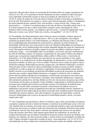 riqueza de vida para todos. Quem, no sacramento da Eucaristia, bebe este sangue e permanece em
Jesus (cf. Jo 6, 56), vê´se associado ao mesmo dinamismo de amor e doação de vida d´Ele, para
levar à plenitude a primordial vocação ao amor que é própria de cada homem (cf. Gn 1, 27; 2,
18´24). É, enfim, do sangue de Cristo que todos os homens recebem a força para se empenharem a
favor da vida. Precisamente esse sangue é o motivo mais forte de esperança, melhor é o fundamento
da certeza absoluta de que, segundo o desí´ gnio de Deus, a vitória será da vida. « Nunca mais
haverá morte » — exclama a voz poderosa que sai do trono de Deus na Jerusalém celeste (Ap 21, 4).
E S. Paulo assegura´nos que a vitória actual sobre o pecado é sinal e antecipação da vitória
definitiva sobre a morte, quando « se cumprirá o que está escrito: ´A morte foi tragada pela vitória.
Onde está, ó morte, a tua vitória? Onde está, ó morte, o teu aguilhão?´ » (1 Cor 15, 54´55).

26. Na realidade, não faltam prenúncios desta vitória nas nossas sociedade e culturas, apesar de
marcadas tão fortemente pela « cultura da morte ». Dar´se´ia, por conseguinte, uma imagem
unilateral que poderia induzir a um estéril desânimo, se a denúncia das ameaças contra a vida não
fosse acompanhada pela apresentação dos sinais positivos, operantes na actual situação da
humanidade. Infelizmente, estes sinais positivos têm com frequência dificuldade em manifestar´se e
ser reconhecidos, talvez também porque não recebem adequada atenção dos meios de comunicação
social. Mas quantas iniciativas de ajuda e amparo às pessoas mais débeis e indefesas surgiram — e
continuam a surgir — na comunidade cristã e na sociedade, a nível local, nacional e internacional,
por obra de indivíduos, grupos, movimentos e organizações de vário género! Muitos são ainda os
esposos que, com generosa responsabilidade, sabem acolher os filhos como « o maior dom do
matrimónio ».21 E não faltam famílias que, para além do seu serviço quotidiano à vida, sabem
também abrir´se ao acolhimento de crianças abandonadas, de adolescentes e jovens em dificuldade,
de pessoas inválidas, de idosos que vivem na solidão. Numerosos são os centros de ajuda à vida ou
instituições análogas, dinamizadas por pessoas e grupos que, com admirável dedicação e sacrifício,
oferecem apoio moral e material às mães em dificuldade, tentadas a recorrer ao aborto. Surgem e
multiplicam´se ainda os grupos de voluntários, empenhados em dar hospitalidade a quem não tem
família, encontra´se em condições de particular dificuldade ou precisa de reencontrar um ambiente
educativo que o ajude a superar hábitos destrutivos e recuperar o sentido da vida. A medicina,
promovida com grande empenho por investigadores e profissionais, prossegue no seu esforço por
encontrar remédios cada vez mais eficazes: resultados, antes totalmente impensáveis e capazes de
abrir promissoras perspectivas, são hoje obtidos em favor da vida nascente, das pessoas que sofrem
e dos doentes em fase grave ou terminal. Várias entidades e organizações se mobilizam para levar
aos países mais atingidos pela miséria e por doenças crónicas, tais benefícios da medicina mais
avançada. Do mesmo modo, associações nacionais e internacionais de médicos movem´se
rapidamente, para prestar socorro às populações provadas por calamidades naturais, epidemias ou
guerras. Apesar de estar ainda longe da sua plena consecução uma verdadeira justiça internacional
na partilha dos recursos médicos, como não reconhecer, nos passos até agora dados, o sinal de
crescente solidariedade entre os povos, de apreciável sensibilidade humana e moral, e de maior
respeito pela vida?

27. Face a legislações que permitiram o aborto e a tentativas, aqui e além concretizadas, de legalizar
a eutanásia, surgiram em todo o mundo movimentos e iniciativas de sensibilização social a favor da
vida. Quando estes movimentos, de acordo com a sua inspiração autêntica, agem com determinada
firmeza mas sem recorrer à violência, então eles favorecem uma tomada de consciência mais ampla
e profunda do valor da vida, fazem apelo e realizam um empenho mais decisivo em sua defesa.
Como não recordar, além disso, todos aqueles gestos diários de acolhimento, de sacrifício, de
cuidado desinteressado, que um número incalculável de pessoas realiza com amor nas famílias, nos
hospitais, nos orfanatos, nos lares da terceira idade, e noutros centros ou comunidades em defesa da
vida? A Igreja, deixando´se guiar pelo exemplo de Jesus, « bom samaritano » (cf. Lc 10, 29´37), e
sustentada pela sua força, sempre esteve em primeira fila nestes confins da caridade: muitos dos
 