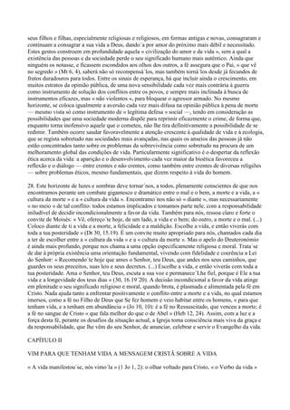 seus filhos e filhas, especialmente religiosas e religiosos, em formas antigas e novas, consagraram e
continuam a consagrar a sua vida a Deus, dando´a por amor do próximo mais débil e necessitado.
Estes gestos constroem em profundidade aquela « civilização do amor e da vida », sem a qual a
existência das pessoas e da sociedade perde o seu significado humano mais autêntico. Ainda que
ninguém os notasse, e ficassem escondidos aos olhos dos outros, a fé assegura que o Pai, « que vê
no segredo » (Mt 6, 4), saberá não só recompensá´los, mas também torná´los desde já fecundos de
frutos duradouros para todos. Entre os sinais de esperança, há que incluir ainda o crescimento, em
muitos estratos da opinião pública, de uma nova sensibilidade cada vez mais contrária à guerra
como instrumento de solução dos conflitos entre os povos, e sempre mais inclinada à busca de
instrumentos eficazes, mas « não violentos », para bloquear o agressor armado. No mesmo
horizonte, se coloca igualmente a aversão cada vez mais difusa na opinião pública à pena de morte
— mesmo vista só como instrumento de « legítima defesa » social —, tendo em consideração as
possibilidades que uma sociedade moderna dispõe para reprimir eficazmente o crime, de forma que,
enquanto torna inofensivo aquele que o cometeu, não lhe tira definitivamente a possibilidade de se
redimir. Também ocorre saudar favoravelmente a atenção crescente à qualidade de vida e à ecologia,
que se regista sobretudo nas sociedades mais avançadas, nas quais os anseios das pessoas já não
estão concentrados tanto sobre os problemas da sobrevivência como sobretudo na procura de um
melhoramento global das condições de vida. Particularmente significativo é o despertar da reflexão
ética acerca da vida: a aparição e o desenvolvimento cada vez maior da bioética favoreceu a
reflexão e o diálogo — entre crentes e não crentes, como também entre crentes de diversas religiões
— sobre problemas éticos, mesmo fundamentais, que dizem respeito à vida do homem.

28. Este horizonte de luzes e sombras deve tornar´nos, a todos, plenamente conscientes de que nos
encontramos perante um combate gigantesco e dramático entre o mal e o bem, a morte e a vida, a «
cultura da morte » e a « cultura da vida ». Encontramo´nos não só « diante », mas necessariamente
« no meio » de tal conflito: todos estamos implicados e tomamos parte nele, com a responsabilidade
iniludível de decidir incondicionalmente a favor da vida. Também para nós, ressoa claro e forte o
convite de Moisés: « Vê, ofereço´te hoje, de um lado, a vida e o bem; do outro, a morte e o mal. (...)
Coloco diante de ti a vida e a morte, a felicidade e a maldição. Escolhe a vida, e então viverás com
toda a tua posteridade » (Dt 30, 15.19). É um convite muito apropriado para nós, chamados cada dia
a ter de escolher entre a « cultura da vida » e a « cultura da morte ». Mas o apelo do Deuteronómio
é ainda mais profundo, porque nos chama a uma opção especificamente religiosa e moral. Trata´se
de dar à própria existência uma orientação fundamental, vivendo com fidelidade e coerência a Lei
do Senhor: « Recomendo´te hoje que ames o Senhor, teu Deus, que andes nos seus caminhos, que
guardes os seus preceitos, suas leis e seus decretos. (...) Escolhe a vida, e então viverás com toda a
tua posteridade. Ama o Senhor, teu Deus, escuta a sua voz e permanece´Lhe fiel, porque é Ele a tua
vida e a longevidade dos teus dias » (30, 16.19´20). A decisão incondicional a favor da vida atinge
em plenitude o seu significado religioso e moral, quando brota, é plasmada e alimentada pela fé em
Cristo. Nada ajuda tanto a enfrentar positivamente o conflito entre a morte e a vida, no qual estamos
imersos, como a fé no Filho de Deus que Se fez homem e veio habitar entre os homens, « para que
tenham vida, e a tenham em abundância » (Jo 10, 10): é a fé no Ressuscitado, que venceu a morte; é
a fé no sangue de Cristo « que fala melhor do que o de Abel » (Heb 12, 24). Assim, com a luz e a
força desta fé, perante os desafios da situação actual, a Igreja toma consciência mais viva da graça e
da responsabilidade, que lhe vêm do seu Senhor, de anunciar, celebrar e servir o Evangelho da vida.

CAPÍTULO II

VIM PARA QUE TENHAM VIDA A MENSAGEM CRISTÃ SOBRE A VIDA

« A vida manifestou´se, nós vimo´la » (1 Jo 1, 2): o olhar voltado para Cristo, « o Verbo da vida »
 