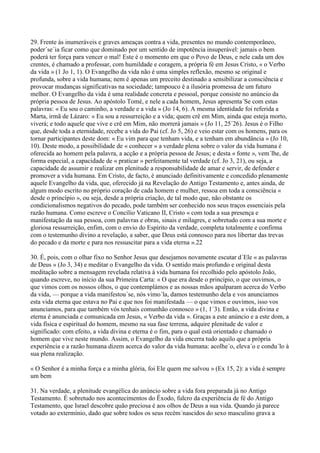 29. Frente às inumeráveis e graves ameaças contra a vida, presentes no mundo contemporâneo,
poder´se´ia ficar como que dominado por um sentido de impotência insuperável: jamais o bem
poderá ter força para vencer o mal! Este é o momento em que o Povo de Deus, e nele cada um dos
crentes, é chamado a professar, com humildade e coragem, a própria fé em Jesus Cristo, « o Verbo
da vida » (1 Jo 1, 1). O Evangelho da vida não é uma simples reflexão, mesmo se original e
profunda, sobre a vida humana; nem é apenas um preceito destinado a sensibilizar a consciência e
provocar mudanças significativas na sociedade; tampouco é a ilusória promessa de um futuro
melhor. O Evangelho da vida é uma realidade concreta e pessoal, porque consiste no anúncio da
própria pessoa de Jesus. Ao apóstolo Tomé, e nele a cada homem, Jesus apresenta´Se com estas
palavras: « Eu sou o caminho, a verdade e a vida » (Jo 14, 6). A mesma identidade foi referida a
Marta, irmã de Lázaro: « Eu sou a ressurreição e a vida; quem crê em Mim, ainda que esteja morto,
viverá; e todo aquele que vive e crê em Mim, não morrerá jamais » (Jo 11, 25´26). Jesus é o Filho
que, desde toda a eternidade, recebe a vida do Pai (cf. Jo 5, 26) e veio estar com os homens, para os
tornar participantes deste dom: « Eu vim para que tenham vida, e a tenham em abundância » (Jo 10,
10). Deste modo, a possibilidade de « conhecer » a verdade plena sobre o valor da vida humana é
oferecida ao homem pela palavra, a acção e a própria pessoa de Jesus; e desta « fonte », vem´lhe, de
forma especial, a capacidade de « praticar » perfeitamente tal verdade (cf. Jo 3, 21), ou seja, a
capacidade de assumir e realizar em plenitude a responsabilidade de amar e servir, de defender e
promover a vida humana. Em Cristo, de facto, é anunciado definitivamente e concedido plenamente
aquele Evangelho da vida, que, oferecido já na Revelação do Antigo Testamento e, antes ainda, de
algum modo escrito no próprio coração de cada homem e mulher, ressoa em toda a consciência «
desde o princípio », ou seja, desde a própria criação, de tal modo que, não obstante os
condicionalismos negativos do pecado, pode também ser conhecido nos seus traços essenciais pela
razão humana. Como escreve o Concílio Vaticano II, Cristo « com toda a sua presença e
manifestação da sua pessoa, com palavras e obras, sinais e milagres, e sobretudo com a sua morte e
gloriosa ressurreição, enfim, com o envio do Espírito da verdade, completa totalmente e confirma
com o testemunho divino a revelação, a saber, que Deus está connosco para nos libertar das trevas
do pecado e da morte e para nos ressuscitar para a vida eterna ».22

30. É, pois, com o olhar fixo no Senhor Jesus que desejamos novamente escutar d´Ele « as palavras
de Deus » (Jo 3, 34) e meditar o Evangelho da vida. O sentido mais profundo e original desta
meditação sobre a mensagem revelada relativa à vida humana foi recolhido pelo apóstolo João,
quando escreve, no início da sua Primeira Carta: « O que era desde o princípio, o que ouvimos, o
que vimos com os nossos olhos, o que contemplámos e as nossas mãos apalparam acerca do Verbo
da vida, — porque a vida manifestou´se, nós vimo´la, damos testemunho dela e vos anunciamos
esta vida eterna que estava no Pai e que nos foi manifestada — o que vimos e ouvimos, isso vos
anunciamos, para que também vós tenhais comunhão connosco » (1, 1´3). Então, a vida divina e
eterna é anunciada e comunicada em Jesus, « Verbo da vida ». Graças a este anúncio e a este dom, a
vida física e espiritual do homem, mesmo na sua fase terrena, adquire plenitude de valor e
significado: com efeito, a vida divina e eterna é o fim, para o qual está orientado e chamado o
homem que vive neste mundo. Assim, o Evangelho da vida encerra tudo aquilo que a própria
experiência e a razão humana dizem acerca do valor da vida humana: acolhe´o, eleva´o e condu´lo à
sua plena realização.

« O Senhor é a minha força e a minha glória, foi Ele quem me salvou » (Ex 15, 2): a vida é sempre
um bem

31. Na verdade, a plenitude evangélica do anúncio sobre a vida fora preparada já no Antigo
Testamento. É sobretudo nos acontecimentos do Êxodo, fulcro da experiência de fé do Antigo
Testamento, que Israel descobre quão preciosa é aos olhos de Deus a sua vida. Quando já parece
votado ao extermínio, dado que sobre todos os seus recém´nascidos do sexo masculino grava a
 