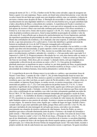 ameaça de morte (cf. Ex 1, 15´22), o Senhor revela´Se´lhes como salvador, capaz de assegurar um
futuro a quem vive sem esperança. Nasce, assim, em Israel uma certeza bem precisa: a sua vida não
se acha à mercê de um faraó que a pode usar com despótico arbítrio; mas, ao contrário, é objecto de
um terno e intenso amor da parte de Deus. A libertação da escravidão é o dom de uma identidade, o
reconhecimento de uma dignidade indelével e o início de uma história nova, na qual caminham lado
a lado a descoberta de Deus e a descoberta de si próprio. A experiência do Êxodo é constitutiva e
paradigmática. Lá Israel compreendeu que, todas as vezes que estiver ameaçado na sua existência,
terá apenas de recorrer a Deus com renovada confiança para encontrar n´Ele eficaz assistência: «
Formei´te, tu és meu servo; Israel, não te posso esquecer » (Is 44, 21). Assim, enquanto reconhece o
valor da própria existência como povo, Israel avança também na percepção do sentido e valor da
vida como tal. É uma reflexão que se desenvolve particularmente nos Livros Sapienciais, partindo
da experiência quotidiana da precariedade da vida e da consciência das ameaças que a tramam.
Diante das contradições da existência, a fé é chamada a dar uma resposta. É sobretudo o problema
da dor, o que mais pressiona a fé e a põe à prova. Como não identificar o gemido universal do
homem na meditação do Livro de Job? O inocente esmagado pelo sofrimento é
compreensivelmente levado a interrogar´se: « Por que razão foi concedida a luz ao infeliz, e a vida
àquele cuja alma está desconsolada, os quais esperam a morte sem que ela venha e a procuram com
mais ardor que um tesouro? » (3, 20´21). Mas, mesmo na escuridão mais densa, a fé encaminha
para o reconhecimento confiante e adorador do « mistério »: « Sei que podes tudo e que nada Te é
impossível » (Job 42, 2). Progressivamente a Revelação faz ver, com uma clareza cada vez maior, o
germe de vida imortal posto pelo Criador no coração dos homens: « Todas as coisas que Deus fez
são boas no seu tempo. Além disso, pôs no coração 1 a duração inteira, sem que ninguém possa
compreender a obra divina de um extremo ao outro » (Ecl 3, 11). Este germe de totalidade e
plenitude anseia por se manifestar no amor e realizar´se, por dom gratuito de Deus, na participação
da sua vida eterna. « Pela fé no nome de Jesus, este homem recobrou as forças » (Act 3, 16): na
precariedade da existência humana, Jesus realiza plenamente o sentido da vida

32. A experiência do povo da Aliança renova´se em todos os « pobres » que encontram Jesus de
Nazaré. Como Deus, « amante da vida » (Sab 11, 26), já tinha tranquilizado Israel no meio dos
perigos, assim agora o Filho de Deus anuncia a quantos se sentem ameaçados e limitados na própria
existência, que a sua vida é um bem, ao qual o amor do Pai dá sentido e valor. « Os cegos vêem, os
coxos andam, os leprosos ficam limpos, os surdos ouvem, os mortos ressuscitam, a boa nova é
anunciada aos pobres » (Lc 7, 22). Com estas palavras do profeta Isaías (35, 5´6; 61, 1), Jesus
apresenta o significado da sua própria missão: deste modo, aqueles que sofrem por causa de uma
existência de qualquer modo « limitada » ouvem d´Ele a boa nova do interesse que Deus nutre por
eles e têm a confirmação de que também a sua vida é um dom zelosamente guardado nas mãos do
Pai (cf. Mt 6, 25´34). Quem se sente particularmente interpelado pela pregação e acção de Jesus,
são os « pobres ». As multidões de doentes e marginalizados, que O seguem e procuram (cf. Mt 4,
23´25), encontram na sua palavra e nos seus gestos a revelação do valor imenso da vida deles e de
quão fundados sejam os seus anseios de salvação. Acontece o mesmo na missão da Igreja, já desde
as suas origens. Ao anunciar Jesus como Aquele que « andou de lugar em lugar, fazendo o bem e
curando todos os que eram oprimidos pelo diabo, porque Deus estava com Ele » (Act 10, 38), ela
sabe que é portadora de uma mensagem de salvação que ressoa, com toda a sua novidade,
precisamente nas situações de miséria e pobreza da vida humana. Assim faz Pedro, ao curar o
paralítico que estava colocado diariamente junto da porta « Formosa » do templo de Jerusalém a
pedir esmola: « Não tenho ouro nem prata, mas vou dar´te o que tenho: Em nome de Jesus Cristo
Nazareno, levanta´te e anda! » (Act 3, 6). Pela fé em Jesus, « Príncipe da vida » (Act 3, 15), a vida
que ali jaz abandonada e suplicante, reencontra a consciência de si mesma e a sua plena dignidade.
A palavra e os gestos de Jesus e da sua Igreja não dizem respeito apenas a quem está enfermo, aflito
pela provação, ou é vítima das diversas formas de marginalização social. Vão mais fundo, tocando o
próprio sentido da vida de cada homem nas suas dimensões morais e espirituais. Só quem reconhece
 