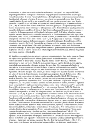 homem sobre as coisas: estas estão ordenadas ao homem e entregues à sua responsabilidade,
enquanto por nenhuma razão pode o homem ser subjugado pelos seus semelhantes e como que
reduzido ao estatuto de coisa. Na narração bíblica, a distinção entre o homem e as demais criaturas
é evidenciada sobretudo pelo facto de apenas a sua criação ser apresentada como fruto de uma
especial decisão da parte de Deus, de uma deliberação que consiste em estabelecer uma ligação
particular e específica com o Criador: « Façamos o homem à nossa imagem, à nossa semelhança »
(Gn 1, 26). A vida que Deus oferece ao homem, é um dom, pelo qual Deus participa algo de Si
mesmo à sua criatura. Israel interrogar´se´á longamente acerca do sentido desta ligação particular e
específica do homem com Deus. O Livro de Ben´Sirá reconhece que Deus, ao criar os homens, «
revestiu´os da força conveniente e fê´los à própria imagem » (17, 3). E a isso subordina o autor
sagrado, não só o domínio sobre o mundo, mas também as faculdades espirituais mais específicas
do homem, como a razão, o discernimento do bem e do mal, a vontade livre: « Encheu´os de saber e
inteligência, e mostrou´lhes o bem e o mal » (Sir 17, 7). A capacidade de alcançar a verdade e a
liberdade são prerrogativas do homem enquanto criatura feita à imagem do seu Criador, o Deus
verdadeiro e justo (cf. Dt 32, 4). Dentre todas as criaturas visíveis, apenas o homem é « capaz de
conhecer e amar o seu Criador ».24 A vida que Deus dá ao homem, é muito mais do que uma
existência no tempo. É tensão para uma plenitude de vida; é germe de uma existência que ultrapassa
os próprios limites do tempo: « Deus criou o homem para a incorruptibilidade, e fê´lo à imagem da
sua própria natureza » (Sab 2, 23).

35. Também o relato jahvista das origens exprime a mesma convicção. Esta antiga narração fala de
um sopro divino que éinsuflado no homem, para que este dê entrada na vida: « O Senhor Deus
formou o homem do pó da terra e insuflou´lhe pelas narinas o sopro da vida, e o homem
transformou´se num ser vivo » (Gn 2, 7). A origem divina deste espírito de vida explica a perene
insatisfação que acompanha o homem, ao longo dos seus dias. Obra plasmada pelo Senhor e
trazendo em si mesmo um traço indelével de Deus, o homem tende naturalmente para Ele. Quando
escuta o anseio profundo do coração, não pode deixar de fazer sua esta afirmação de Santo
Agostinho: « Criastes´nos para Vós, Senhor, e o nosso coração vive inquieto enquanto não repousa
em Vós ».25 Como é eloquente aquela insatisfação que se apodera da vida do homem no Éden,
quando lhe resta como única referência o mundo vegetal e animal (cf. Gn 2, 20)! Somente a
aparição da mulher, isto é, de um ser que é carne da sua carne e osso dos seus ossos (cf. Gn 2, 23) e
no qual vive igualmente o espírito de Deus Criador, pode satisfazer a exigência de diálogo
interpessoal, tão vital para a existência humana. No outro, homem ou mulher, reflecte´Se o próprio
Deus, abrigo definitivo e plenamente feliz de toda a pessoa. « Que é o homem para Vos lembrardes
dele, o filho do homem para dele cuidardes? » — interroga´se o Salmista (Sal 8, 5). Diante da
imensidão do universo, coisa bem pequena é o homem; mas é precisamente este contraste que faz
sobressair a sua grandeza: « Pouco lhe falta para que seja um ser divino; de glória e de honra o
coroastes » (Sal 8, 6). A glória de Deus resplandece no rosto do homem. Nele, o Criador encontra o
seu repouso, como comenta, maravilhado e comovido, Santo Ambrósio: « Terminou o sexto dia,
ficando concluída a criação do mundo com a formação daquela obra´prima, o homem, que exerce o
domínio sobre todos os seres vivos e é como que o ápice do universo e a suprema beleza de todo o
ser criado. Verdadeiramente deveremos manter um silêncio reverente, já que o Senhor Se repousou
de toda a obra do mundo. Repousou´Se no íntimo do homem, repousou´Se na sua mente e no seu
pensamento; de facto, tinha criado o homem dotado de razão, capaz de O imitar, émulo das suas
virtudes, desejoso das graças celestes. Nestes seus dotes, repousa Deus que disse: ´Sobre quem
repousarei senão naquele que é humilde, pacífico e teme as minhas palavras?´ (Is 66, 1´2).
Agradeço ao Senhor nosso Deus que criou uma obra tão maravilhosa que nela encontra o seu
repouso ».26 36. Infelizmente, este projecto maravilhoso de Deus ficou ofuscado pela irrupção do
pecado na história. Com o pecado, o homem revolta´se contra o Criador, acabando por idolatrar as
criaturas: « Veneraram a criatura e prestaram´lhe culto de preferência ao Criador » (Rm 1, 25).
Deste modo, o ser humano não só deturpa a imagem de Deus em si mesmo, mas é tentado a
 