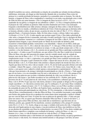 ofendê´la também nos outros, substituindo as relações de comunhão por atitudes de desconfiança,
indiferença, inimizade, até chegar ao ódio homicida. Quando não se reconhece Deus como tal,
atraiçoa´se o sentido profundo do homem e prejudica´se a comunhão entre os homens. Na vida do
homem, a imagem de Deus volta a resplandecer e manifesta´se em toda a sua plenitude com a vinda
do Filho de Deus em carne humana: « Ele é a imagem do Deus invisível » (Col 1, 15), « o
resplendor da sua glória e a imagem da sua substância » (Heb 1, 3). Ele é a imagem perfeita do Pai.
O projecto de vida confiado ao primeiro Adão encontra finalmente em Cristo a sua realização.
Enquanto a desobediência de Adão arruína e deturpa o desígnio de Deus sobre a vida do homem e
introduz a morte no mundo, a obediência redentora de Cristo é fonte de graça que se derrama sobre
os homens, abrindo a todos, de par em par, as portas do reino da vida (cf. Rm 5, 12´21). Afirma o
apóstolo Paulo: « O primeiro homem, Adão, foi feito alma vivente; o último Adão é um espírito
vivificante » (1 Cor 15, 45). A todos aqueles que aceitam seguir Cristo, é´lhes dada a plenitude da
vida: neles, a imagem divina é restaurada, renovada e levada à perfeição. Este é o desígnio de Deus
para os seres humanos: tornarem´se « conformes à imagem do seu Filho » (Rm 8, 29). Só assim, no
esplendor desta imagem, é que o homem pode ser liberto da escravidão da idolatria, pode
reconstruir a fraternidade perdida e reencontrar a sua identidade. « Quem crê em Mim, ainda que
esteja morto viverá » (Jo 11, 26): o dom da vida eterna 37. A vida que o Filho de Deus veio dar aos
homens, não se reduz meramente à existência no tempo. A vida, que desde sempre está « n´Ele » e
constitui « a luz dos homens » (Jo 1, 4), consiste em ser gerados por Deus e participar na plenitude
do seu amor: « A todos os que O receberam, aos que crêem n´Ele, deu´lhes o poder de se tornarem
filhos de Deus; eles que não nasceram do sangue, nem de vontade carnal, nem de vontade do
homem, mas sim de Deus » (Jo 1, 12´13). Umas vezes, Jesus designa esta vida, que Ele veio dar,
simplesmente como « a vida »; e apresenta o ser gerado por Deus como condição necessária para
poder alcançar o fim para o qual o homem foi criado: « Quem não nascer de novo, não pode ver o
Reino de Deus » (Jo 3, 3). O dom desta vida constitui o objecto próprio da missão de Jesus; Ele « é
Aquele que desce do Céu e dá a vida ao mundo » (Jo 6, 33), de tal modo que pode afirmar com toda
a verdade: « Quem Me segue (...) terá a luz da vida » (Jo 8, 12). Outras vezes, Jesus fala de « vida
eterna », sem querer com o adjectivo aludir apenas a uma perspectiva supratemporal. « Eterna » é a
vida que Jesus promete e dá, porque é plenitude de participação na vida do « Eterno ». Todo aquele
que crê em Jesus e vive em comunhão com Ele tem a vida eterna (cf. Jo 3, 15; 6, 40), porque d´Ele
escuta as únicas palavras que revelam e infundem plenitude de vida à sua existência; são as «
palavras de vida eterna », que Pedro reconhece na sua confissão de fé: « Senhor, para quem
havemos nós de ir? Tu tens palavras de vida eterna; e nós acreditamos e sabemos que és o Santo de
Deus » (Jo 6, 68´69). O que seja essa vida eterna, declara´o Jesus quando se dirigiu ao Pai na grande
oração sacerdotal: « A vida eterna consiste nisto: que Te conheçam a Ti, por único Deus verdadeiro,
e a Jesus Cristo, a Quem enviaste » (Jo 17, 3). Conhecer a Deus e ao seu Filho é acolher o mistério
da comunhão de amor do Pai, do Filho e do Espírito Santo, na própria vida que se abre, já desde
agora, à vida eterna pela participação na vida divina. 38. Por conseguinte, a vida eterna é a própria
vida de Deus e simultaneamente a vida dos filhos de Deus. Um assombro incessante e uma gratidão
sem limites não podem deixar de se apoderar do crente diante desta inesperada e inefável verdade
que nos vem de Deus em Cristo. O crente faz suas as palavras do apóstolo João: « Vede com que
amor nos amou o Pai, ao querer que fôssemos chamados filhos de Deus. E somo´lo de facto! (...)
Caríssimos, agora somos filhos de Deus, mas ainda não se manifestou o que havemos de ser.
Sabemos, porém, que, quando Ele Se manifestar, seremos semelhantes a Ele, porque O veremos
como Ele é » (1 Jo 3, 1´2). Assim, chega ao seu auge a verdade cristã acerca da vida. A dignidade
desta não está ligada apenas às suas origens, à sua proveniência de Deus, mas também ao seu fim,
ao seu destino de comunhão com Deus no conhecimento e no amor d´Ele. É à luz desta verdade que
Santo Ireneu especifica e completa a sua exaltação do homem: « glória de Deus » é, sim, « o
homem vivo », mas « a vida do homem consiste na visão de Deus ».27 Daqui resultam
consequências imediatas para a vida humana em sua própria condição terrena, na qual já germinou e
está a crescer a vida eterna. Se o homem ama instintivamente a vida porque é um bem, tal amor
 