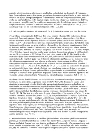 encontra ulterior motivação e força, nova amplitude e profundidade nas dimensões divinas desse
bem. Em semelhante perspectiva, o amor que cada ser humano tem pela vida não se reduz à simples
busca de um espaço onde poder exprimir´se a si mesmo e entrar em relação com os outros, mas
evolui até à certeza feliz de poder fazer da própria existência o « lugar » da manifestação de Deus,
do encontro e comunhão com Ele. A vida que Jesus nos dá, não desvaloriza a nossa existência no
tempo, mas assume´a e condu´la ao seu último destino: « Eu sou a ressurreição e a vida; (...) todo
aquele que vive e crê em Mim não morrerá jamais » (Jo 11, 25.26).

« A cada um, pedirei contas do seu irmão » (cf. Gn 9, 5): veneração e amor pela vida dos outros

39. A vida do homem provém de Deus, é dom seu, é imagem e figura d´Ele, participação do seu
sopro vital. Desta vida, portanto, Deus é o único senhor: o homem não pode dispor dela. Deus
mesmo o confirma a Noé, depois do dilúvio: « Ao homem, pedirei contas da vida do homem, seu
irmão » (Gn 9, 5). E o texto bíblico preocupa´se em sublinhar como a sacralidade da vida tem o seu
fundamento em Deus e na sua acção criadora: « Porque Deus fez o homem à sua imagem » (Gn 9,
6). Portanto, a vida e a morte do homem estão nas mãos de Deus, em seu poder: « Deus tem nas
suas mãos a alma de todo o ser vivente, e o sopro de vida de todos os homens » — exclama Job (12,
10). « O Senhor é que dá a morte e a vida, leva à habitação dos mortos e retira de lá » (1 Sam 2, 6).
Apenas Ele pode afirmar: « Só Eu é que dou a vida e dou a morte » (Dt 32, 39). Mas Deus não
exerce esse poder como arbítrio ameaçador, mas, sim, como cuidado e solicitude amorosa pelas
suas criaturas. Se é verdade que a vida do homem está nas mãos de Deus, não o é menos que estas
são mãos amorosas como as de uma mãe que acolhe, nutre e toma conta do seu filho: « Fico
sossegado e tranquilo como criança deitada nos braços de sua mãe, como um menino deitado é a
minha alma » (Sal 131130, 2; cf. Is 49, 15; 66, 12´13; Os 11, 4). Assim nas vicissitudes dos povos e
na sorte dos indivíduos, Israel não vê o fruto de pura casualidade ou de um destino cego, mas o
resultado de um desígnio de amor, pelo qual Deus resguarda todas as potencialidades da vida e se
contrapõe às forças de morte que nascem do pecado: « Deus não é o autor da morte, a perdição dos
vivos não Lhe dá nenhuma alegria. Porquanto Ele criou tudo para a existência » (Sab 1, 13´14).

40. Da sacralidade da vida dimana a sua inviolabilidade, inscrita desde as origens no coração do
homem, na sua consciência. A pergunta « que fizeste? » (Gn 4, 10), dirigida por Deus a Caim
depois de ter assassinado o irmão Abel, traduz a experiência de cada homem: no fundo da sua
consciência, ele sente incessantemente o apelo à inviolabilidade da vida — a própria e a alheia —,
como realidade que não lhe pertence, pois é propriedade e dom de Deus Criador e Pai. O preceito
relativo à inviolabilidade da vida humana ocupa o centro dos « dez mandamentos » na aliança do
Sinai (cf. Ex 34, 28). Nele se proíbe, antes de mais, o homicídio: « Não matarás » (Ex 20, 13), « não
causarás a morte do inocente e do justo » (Ex 23, 7); mas proíbe também — como se explicita na
legislação posterior de Israel — qualquer lesão infligida a outrem (cf. Ex 21, 12´27). Tem´se de
reconhecer que esta sensibilidade pelo valor da vida no Antigo Testamento, apesar de já tão notável,
não alcança ainda a perfeição do Sermão da Montanha, como resulta de alguns aspectos da
legislação penal então vigente, que previa castigos corporais pesados e até mesmo a pena de morte.
Mas globalmente esta mensagem, que o Novo Testamento levará à perfeição, é já um forte apelo ao
respeito pela inviolabilidade da vida física e da integridade pessoal, e tem o seu ápice no
mandamento positivo que obriga a cuidar do próximo como de si mesmo: « Amarás o teu próximo
como a ti mesmo » (Lv 19, 18).

41. O mandamento « não matarás », contido e aprofundado no mandamento positivo do amor do
próximo, é confirmado em toda a sua validade pelo Senhor Jesus. Ao jovem rico que Lhe pede «
Mestre, que hei´de fazer de bom para alcançar a vida eterna? », responde: « Se queres entrar na vida
eterna, cumpre os mandamentos » (Mt 19, 16.17). E, logo em primeiro lugar, cita « não matarás »
(19, 18). No Sermão da Montanha, Jesus exige dos discípulos uma justiça superior à dos escribas e
 