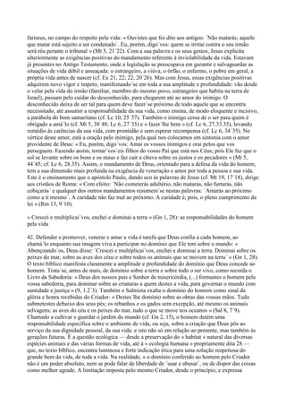fariseus, no campo do respeito pela vida: « Ouvistes que foi dito aos antigos: ´Não matarás; aquele
que matar está sujeito a ser condenado´. Eu, porém, digo´vos: quem se irritar contra o seu irmão
será réu perante o tribunal » (Mt 5, 21´22). Com a sua palavra e os seus gestos, Jesus explicita
ulteriormente as exigências positivas do mandamento referente à inviolabilidade da vida. Estavam
já presentes no Antigo Testamento, onde a legislação se preocupava em garantir e salvaguardar as
situações de vida débil e ameaçada: o estrangeiro, a viúva, o órfão, o enfermo, o pobre em geral, a
própria vida antes de nascer (cf. Ex 21, 22; 22, 20´26). Mas com Jesus, essas exigências positivas
adquirem novo vigor e ímpeto, manifestando´se em toda a sua amplitude e profundidade: vão desde
o velar pela vida do irmão (familiar, membro do mesmo povo, estrangeiro que habita na terra de
Israel), passam pelo cuidar do desconhecido, para chegarem até ao amor do inimigo. O
desconhecido deixa de ser tal para quem deve fazer´se próximo de todo aquele que se encontra
necessitado, até assumir a responsabilidade da sua vida, como ensina, de modo eloquente e incisivo,
a parábola do bom samaritano (cf. Lc 10, 25´37). Também o inimigo cessa de o ser para quem é
obrigado a amá´lo (cf. Mt 5, 38´48; Lc 6, 27´35) e « fazer´lhe bem » (cf. Lc 6, 27.33.35), levando
remédio às carências da sua vida, com prontidão e sem esperar recompensa (cf. Lc 6, 34´35). No
vértice deste amor, está a oração pelo inimigo, pela qual nos colocamos em sintonia com o amor
providente de Deus: « Eu, porém, digo´vos: Amai os vossos inimigos e orai pelos que vos
perseguem. Fazendo assim, tornar´vos´eis filhos do vosso Pai que está nos Céus; pois Ele faz que o
sol se levante sobre os bons e os maus e faz cair a chuva sobre os justos e os pecadores » (Mt 5,
44´45; cf. Lc 6, 28.35). Assim, o mandamento de Deus, orientado para a defesa da vida do homem,
tem a sua dimensão mais profunda na exigência de veneração e amor por toda a pessoa e sua vida.
Este é o ensinamento que o apóstolo Paulo, dando eco às palavras de Jesus (cf. Mt 19, 17´18), dirige
aos cristãos de Roma: « Com efeito: ´Não cometerás adultério, não matarás, não furtarás, não
cobiçarás´ e qualquer dos outros mandamentos resumem´se nestas palavras: ´Amarás ao próximo
como a ti mesmo´. A caridade não faz mal ao próximo. A caridade é, pois, o pleno cumprimento da
lei » (Rm 13, 9´10).

« Crescei e multiplicai´vos, enchei e dominai a terra » (Gn 1, 28): as responsabilidades do homem
pela vida

42. Defender e promover, venerar e amar a vida é tarefa que Deus confia a cada homem, ao
chamá´lo enquanto sua imagem viva a participar no domínio que Ele tem sobre o mundo: «
Abençoando´os, Deus disse: ´Crescei e multiplicai´vos, enchei e dominai a terra. Dominai sobre os
peixes do mar, sobre as aves dos céus e sobre todos os animais que se movem na terra´ » (Gn 1, 28).
O texto bíblico manifesta claramente a amplitude e profundidade do domínio que Deus concede ao
homem. Trata´se, antes de mais, de domínio sobre a terra e sobre todo o ser vivo, como recorda o
Livro da Sabedoria: « Deus dos nossos pais e Senhor de misericórdia, (...) formastes o homem pela
vossa sabedoria, para dominar sobre as criaturas a quem destes a vida, para governar o mundo com
santidade e justiça » (9, 1.2´3). Também o Salmista exalta o domínio do homem como sinal da
glória e honra recebidas do Criador: « Destes´lhe domínio sobre as obras das vossas mãos. Tudo
submetestes debaixo dos seus pés; os rebanhos e os gados sem excepção, até mesmo os animais
selvagens; as aves do céu e os peixes do mar, tudo o que se move nos oceanos » (Sal 8, 7´9).
Chamado a cultivar e guardar o jardim do mundo (cf. Gn 2, 15), o homem detém uma
responsabilidade específica sobre o ambiente de vida, ou seja, sobre a criação que Deus pôs ao
serviço da sua dignidade pessoal, da sua vida: e isto não só em relação ao presente, mas também às
gerações futuras. É a questão ecológica — desde a preservação do « habitat » natural das diversas
espécies animais e das várias formas de vida, até à « ecologia humana » propriamente dita 28 —
que, no texto bíblico, encontra luminosa e forte indicação ética para uma solução respeitosa do
grande bem da vida, de toda a vida. Na realidade, « o domínio conferido ao homem pelo Criador
não é um poder absoluto, nem se pode falar de liberdade de ´usar e abusar´, ou de dispor das coisas
como melhor agrade. A limitação imposta pelo mesmo Criador, desde o princípio, e expressa
 